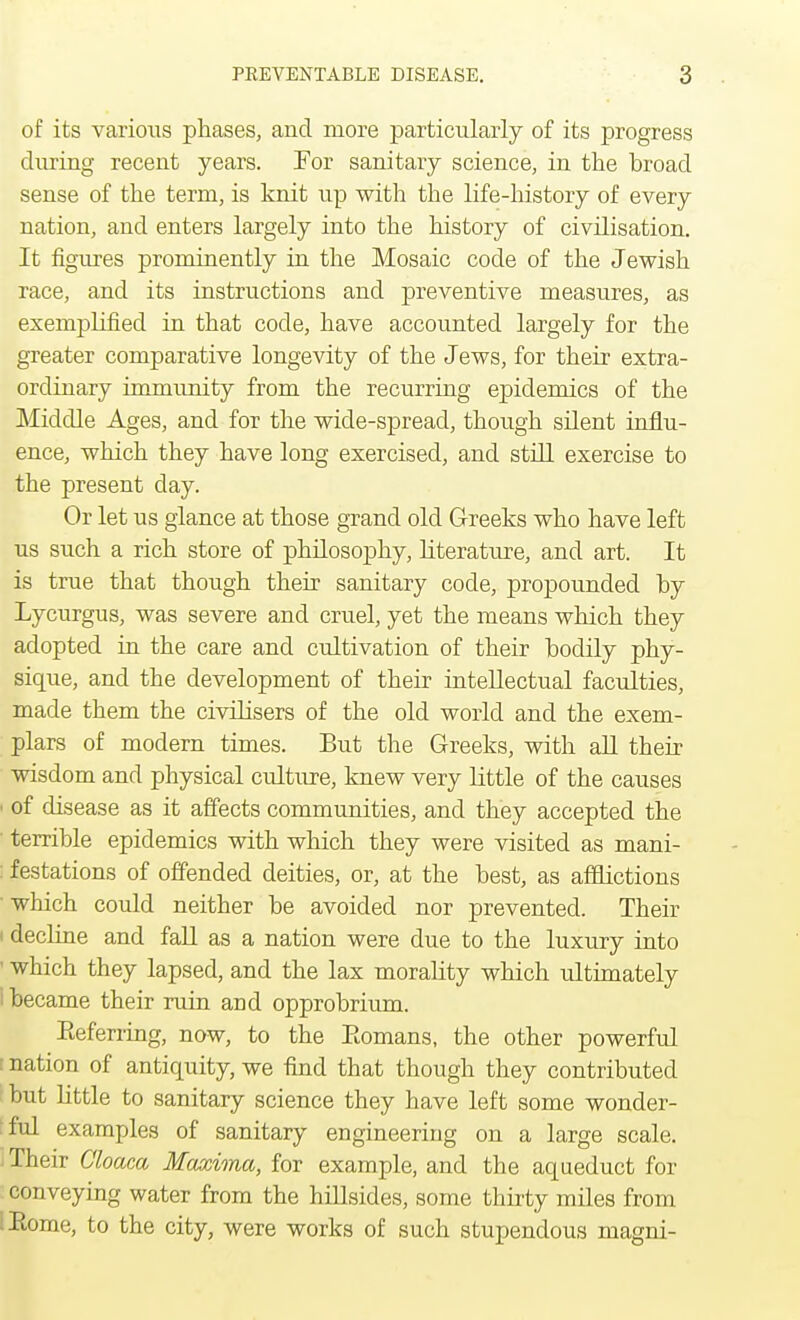 of its various phases, and more particularly of its progress during recent years. For sanitary science, in the broad sense of the term, is knit up with the life-history of every nation, and enters largely into the history of civilisation. It figures prominently in the Mosaic code of the Jewish race, and its instructions and preventive measures, as exemplified in that code, have accounted largely for the greater comparative longevity of the Jews, for their extra- ordinary immunity from the recurring epidemics of the Middle Ages, and for the wide-spread, though silent influ- ence, which they have long exercised, and still exercise to the present day. Or let us glance at those grand old Greeks who have left us such a rich store of philosophy, literature, and art. It is true that though their sanitary code, propounded by Lycurgus, was severe and cruel, yet the means which they adopted in the care and cultivation of their bodily phy- sique, and the development of their intellectual faculties, made them the civilisers of the old world and the exem- plars of modern times. But the Greeks, with all their wisdom and physical culture, knew very little of the causes • of disease as it affects communities, and they accepted the terrible epidemics with which they were visited as mani- : festations of offended deities, or, at the best, as afflictions ' which could neither be avoided nor prevented. Their i decline and fall as a nation were due to the luxury into ' which they lapsed, and the lax morality which ultimately i became their ruin and opprobrium. Eeferring, now, to the Eomans, the other powerful : nation of antiquity, we find that though they contributed but little to sanitary science they have left some wonder- ful examples of sanitary engineering on a large scale. - Their Cloaca Maxima, for example, and the aqueduct for conveying water from the hillsides, some thirty miles from iRome, to the city, were works of such stupendous magni-