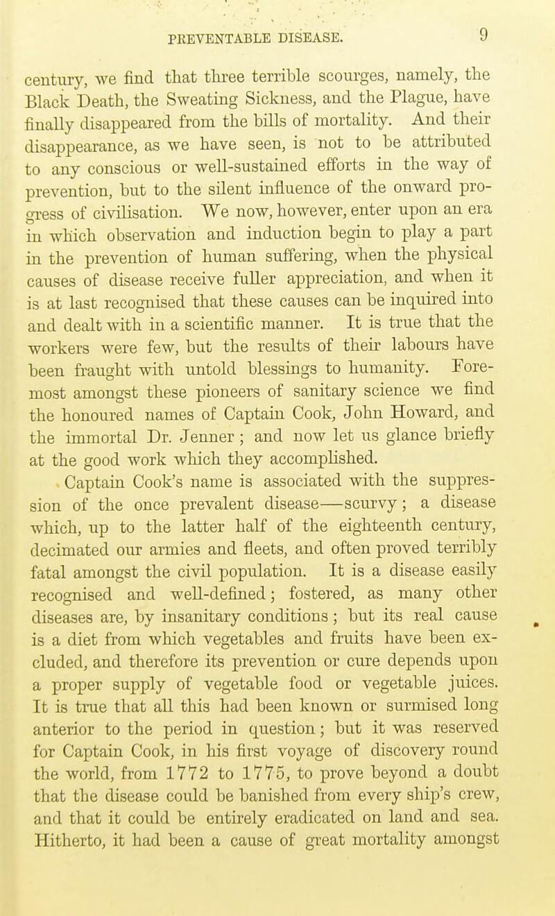 century, we find that three terrible scourges, namely, the Black Death, the Sweating Sickness, and the Plague, have finally disappeared from the bills of mortality. And their disappearance, as we have seen, is not to be attributed to any conscious or well-sustained efforts in the way of prevention, but to the silent influence of the onward pro- gress of civilisation. We now, however, enter upon an era in which observation and induction begin to play a part in the prevention of human suffering, when the physical causes of disease receive fuller appreciation, and when it is at last recognised that these causes can be inquired into and dealt with in a scientific manner. It is true that the workers were few, but the results of their labours have been fraught with untold blessings to humanity. Fore- most amongst these pioneers of sanitary science we find the honoured names of Captain Cook, John Howard, and the immortal Dr. Jenner ; and now let us glance briefly at the good work which they accomplished. . Captain Cook's name is associated with the suppres- sion of the once prevalent disease—scurvy; a disease which, up to the latter half of the eighteenth century, decimated our armies and fleets, and often proved terribly fatal amongst the civil population. It is a disease easily recognised and well-defined; fostered, as many other diseases are, by insanitary conditions ; but its real cause is a diet from which vegetables and fruits have been ex- cluded, and therefore its prevention or cure depends upon a proper supply of vegetable food or vegetable juices. It is true that all this had been known or surmised long anterior to the period in question; but it was reserved for Captain Cook, in his first voyage of discovery round the world, from 1772 to 1775, to prove beyond a doubt that the disease could be banished from every ship's crew, and that it could be entirely eradicated on land and sea. Hitherto, it had been a cause of great mortality amongst