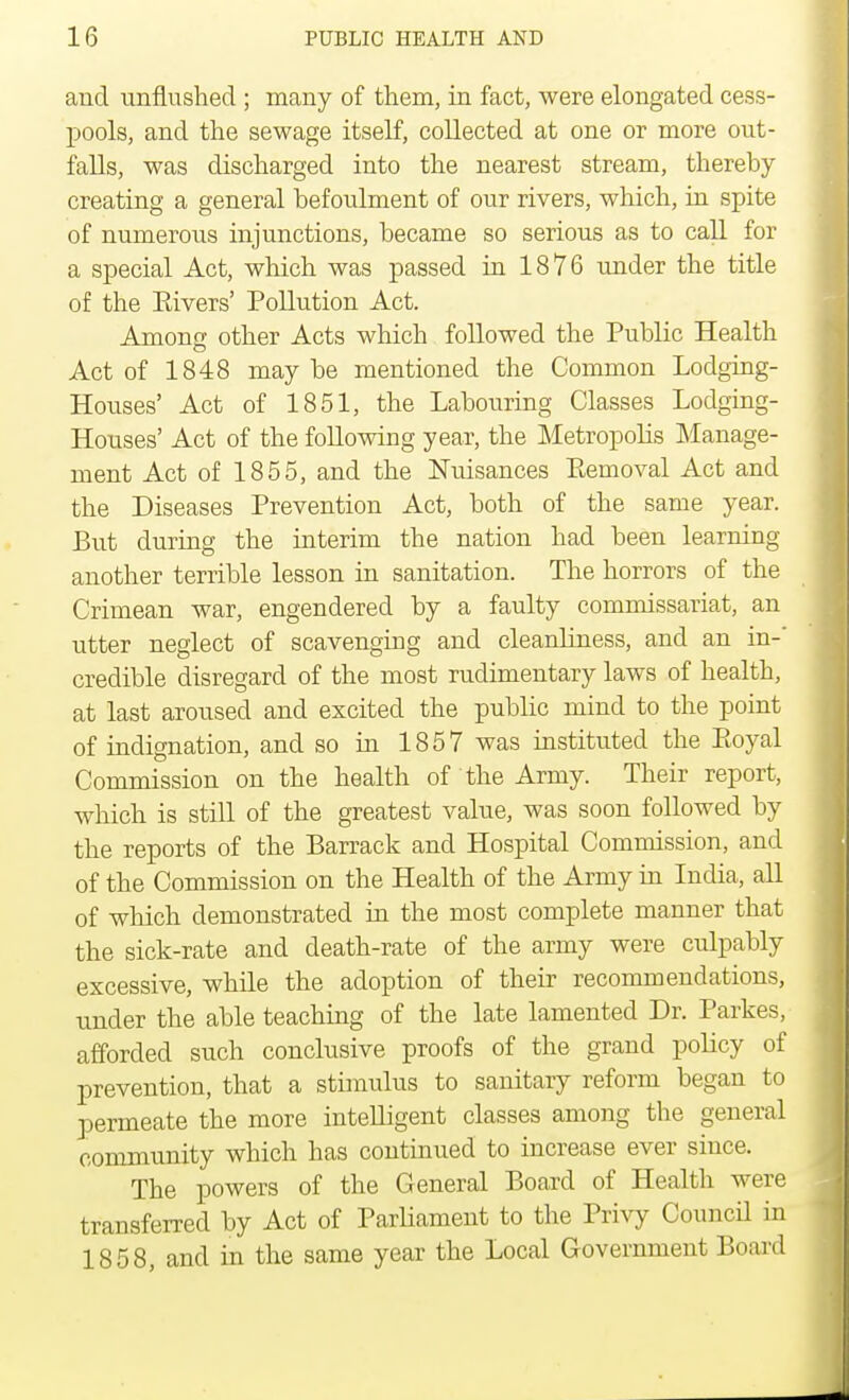 and unflushed ; many of them, in fact, were elongated cess- pools, and the sewage itself, collected at one or more out- falls, was discharged into the nearest stream, thereby- creating a general befoulment of our rivers, which, in spite of numerous injunctions, became so serious as to call for a special Act, which was passed in 1876 under the title of the Eivers' Pollution Act. Among; other Acts which followed the Public Health Act of 1848 may be mentioned the Common Lodging- Houses' Act of 1851, the Labouring Classes Lodging- Houses' Act of the following year, the Metropolis Manage- ment Act of 1855, and the Nuisances Pemoval Act and the Diseases Prevention Act, both of the same year. But during the interim the nation had been learning another terrible lesson in sanitation. The horrors of the Crimean war, engendered by a faulty commissariat, an utter neglect of scavenging and cleanliness, and an in-' credible disregard of the most rudimentary laws of health, at last aroused and excited the public mind to the point of indignation, and so in 1857 was instituted the Eoyal Commission on the health of the Army. Their report, which is still of the greatest value, was soon followed by the reports of the Barrack and Hospital Commission, and of the Commission on the Health of the Army in India, all of which demonstrated in the most complete manner that the sick-rate and death-rate of the army were culpably excessive, while the adoption of their recommendations, under the able teaching of the late lamented Dr. Parkes, afforded such conclusive proofs of the grand policy of prevention, that a stimulus to sanitary reform began to permeate the more intelligent classes among the general community which has continued to increase ever since. The powers of the General Board of Health were transferred by Act of Parliament to the Privy Conned in 1858, and in the same year the Local Government Board