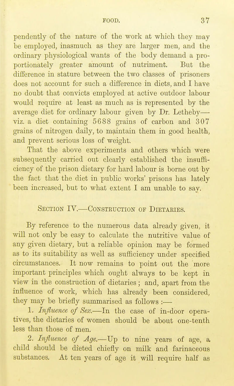 pendently of the nature of the work at which they may be employed, inasmuch as they are larger men, and the ordinary physiological wants of the body demand a pro- portionately greater amount of nutriment. But the difference in stature between the two classes of prisoners does not account for such a difference in diets, and I bave no doubt that convicts employed at active outdoor labour would require at least as much as is represented by tbe average diet for ordinary labour given by Dr. Letheby— viz. a diet containing 5688 grains of carbon and 307 grains of nitrogen daily, to maintain them in good health, and prevent serious loss of weight. That the above experiments and others which were subsequently carried out clearly established the insuffi- ciency of the prison dietary for hard labour is borne out by the fact that the diet in public works' prisons has lately been increased, but to what extent I am unable to say. Section IV.—Consteuction of Dietabies. By reference to the numerous data already given, it will not only be easy to calculate the nutritive value of any given dietary, but a reliable opinion may be formed as to its suitability as well as sufficiency under specified circumstances. It now remains to point out the more important principles which ought always to be kept in view in the construction of dietaries ; and, apart from the influence of work, which has already been considered, they may be briefly summarised as follows :— 1. Influence of Sex.—In the case of in-door opera- tives, the dietaries of women should be about one-tenth less than those of men. 2. Influence of Age.—Up to nine years of age, a child should be dieted chiefly on milk and farinaceous substances. At ten years of age it will require half as