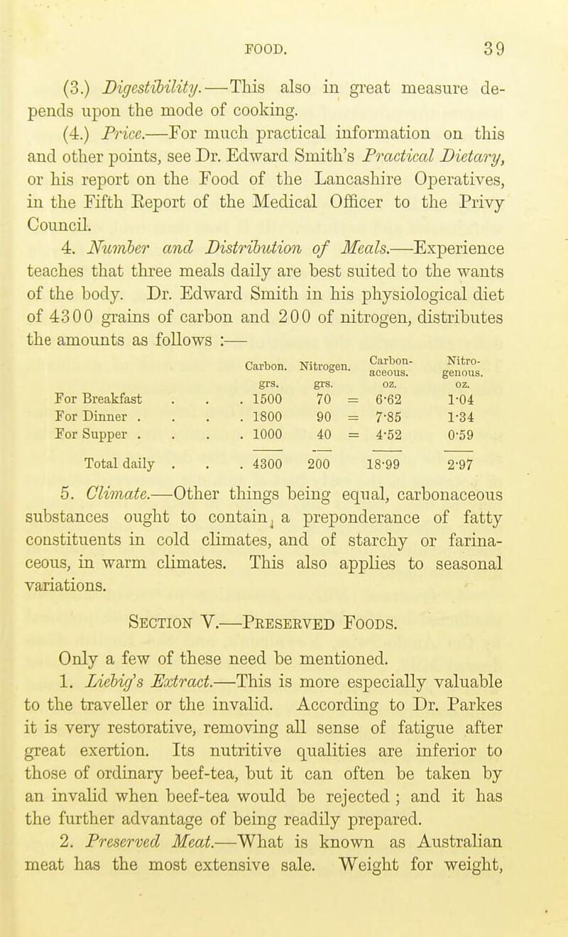 (3.) Digestibility.—This also in great measure de- pends upon the mode of cooking. (4.) Price.—For much practical information on this and other points, see Dr. Edward Smith's Practical Dietary, or his report on the Food of the Lancashire Operatives, in the Fifth Eeport of the Medical Officer to the Privy Council. 4. Number and Distribution of Meals.—Experience teaches that three meals daily are best suited to the wants of the body. Dr. Edward Smith in his physiological diet of 4300 grains of carbon and 200 of nitrogen, distributes the amounts as follows :— Carbon. Nitrogen. Carbon- aceous. Nitro- genous. grs. grs. oz. oz. For Breakfast . 1500 70 = 6-62 1-04 For Dinner . . 1800 90 = 7-85 1-34 For Supper . . 1000 40 = 4-52 0-59 Total daily . . 4300 200 18-99 2-97 5. Climate.—Other things being equal, carbonaceous substances ought to contain, a preponderance of fatty constituents in cold climates, and of starchy or farina- ceous, in warm climates. This also applies to seasonal variations. Section V.—Peeseeved Foods. Only a few of these need be mentioned. 1. Liebig's Extract.—This is more especially valuable to the traveller or the invalid. According to Dr. Parkes it is very restorative, removing all sense of fatigue after great exertion. Its nutritive qualities are inferior to those of ordinary beef-tea, but it can often be taken by an invalid when beef-tea would be rejected ; and it has the further advantage of being readily prepared. 2. Preserved Meat.—What is known as Australian meat has the most extensive sale. Weight for weight,