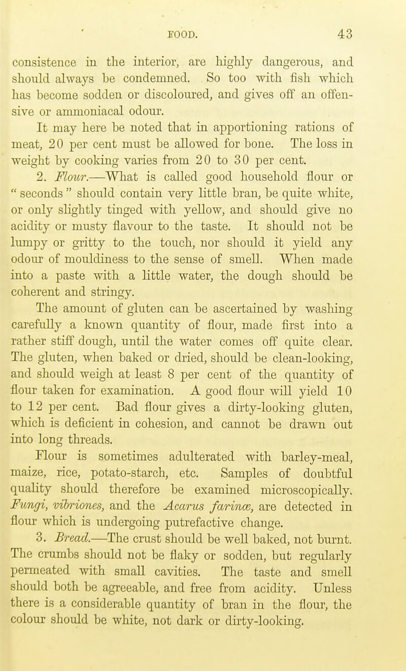 consistence in the interior, are highly dangerous, and should always he condemned. So too with fish which has become sodden or discoloured, and gives off an offen- sive or ammoniacal odour. It may here he noted that in apportioning rations of meat, 2 0 per cent must be allowed for bone. The loss in weight by cooking varies from 20 to 30 per cent. 2. Flour.—What is called good household flour or  seconds  should contain very little bran, be quite white, or only slightly tinged with yellow, and should give no acidity or musty flavour to the taste. It should not be lumpy or gritty to the touch, nor should it yield any odour of mouldiness to the sense of smell. When made into a paste with a little water, the dough should be coherent and stringy. The amount of gluten can be ascertained by washing carefully a known quantity of flour, made first into a rather stiff dough, until the water comes off quite clear. The gluten, when baked or dried, should be clean-looking, and should weigh at least 8 per cent of the quantity of flour taken for examination. A good flour will yield 10 to 12 per cent. Bad flour gives a dirty-looking gluten, which is deficient in cohesion, and cannot be drawn out into long threads. Flour is sometimes adulterated with barley-meal, maize, rice, potato-starch, etc. Samples of doubtful quality should therefore be examined microscopically. Fungi, vibriones, and the Acarus farince, are detected in flour which is undergoing putrefactive change. 3. Bread.—The crust should be well baked, not burnt. The crumbs should not be flaky or sodden, but regularly permeated with small cavities. The taste and smell should both be agreeable, and free from acidity. Unless there is a considerable quantity of bran in the flour, the colour should be white, not dark or dirty-looking.