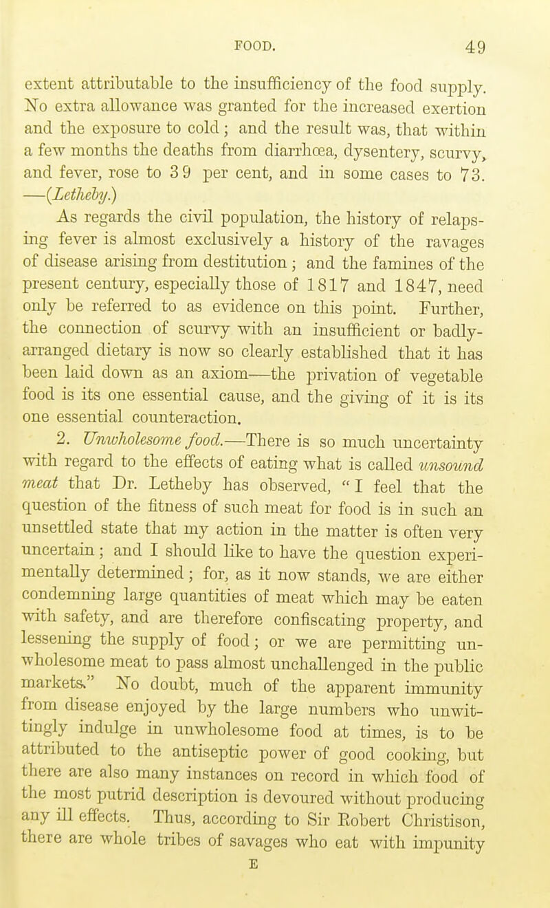 extent attributable to the insufficiency of the food supply. ~Ho extra allowance was granted for the increased exertion and the exposure to cold; and the result was, that within a few months the deaths from diarrhoea, dysentery, scurvy, and fever, rose to 3 9 per cent, and in some cases to 73. —(Letheby.) As regards the civil population, the history of relaps- ing fever is almost exclusively a history of the ravages of disease arising from destitution j and the famines of the present century, especially those of 1817 and 1847, need only be referred to as evidence on this point. Further, the connection of scurvy with an insufficient or badly- arranged dietary is now so clearly established that it has been laid down as an axiom—the privation of vegetable food is its one essential cause, and the giving of it is its one essential counteraction. 2. Unwholesome food.—There is so much uncertainty with regard to the effects of eating what is called unsound meat that Dr. Letheby has observed, I feel that the question of the fitness of such meat for food is in such an unsettled state that my action in the matter is often very uncertain; and I should like to have the question experi- mentally deterrnined; for, as it now stands, we are either condemning large quantities of meat which may be eaten with safety, and are therefore confiscating property, and lessening the supply of food; or we are permitting un- wholesome meat to pass almost unchallenged in the public markets, No doubt, much of the apparent immunity from disease enjoyed by the large numbers who unwit- tingly indulge in unwholesome food at times, is to be attributed to the antiseptic power of good cooking, but there are also many instances on record in which food of the most putrid description is devoured without producing any ill effects. Thus, according to Sir Eobert Christison, there are whole tribes of savages who eat with impunity E