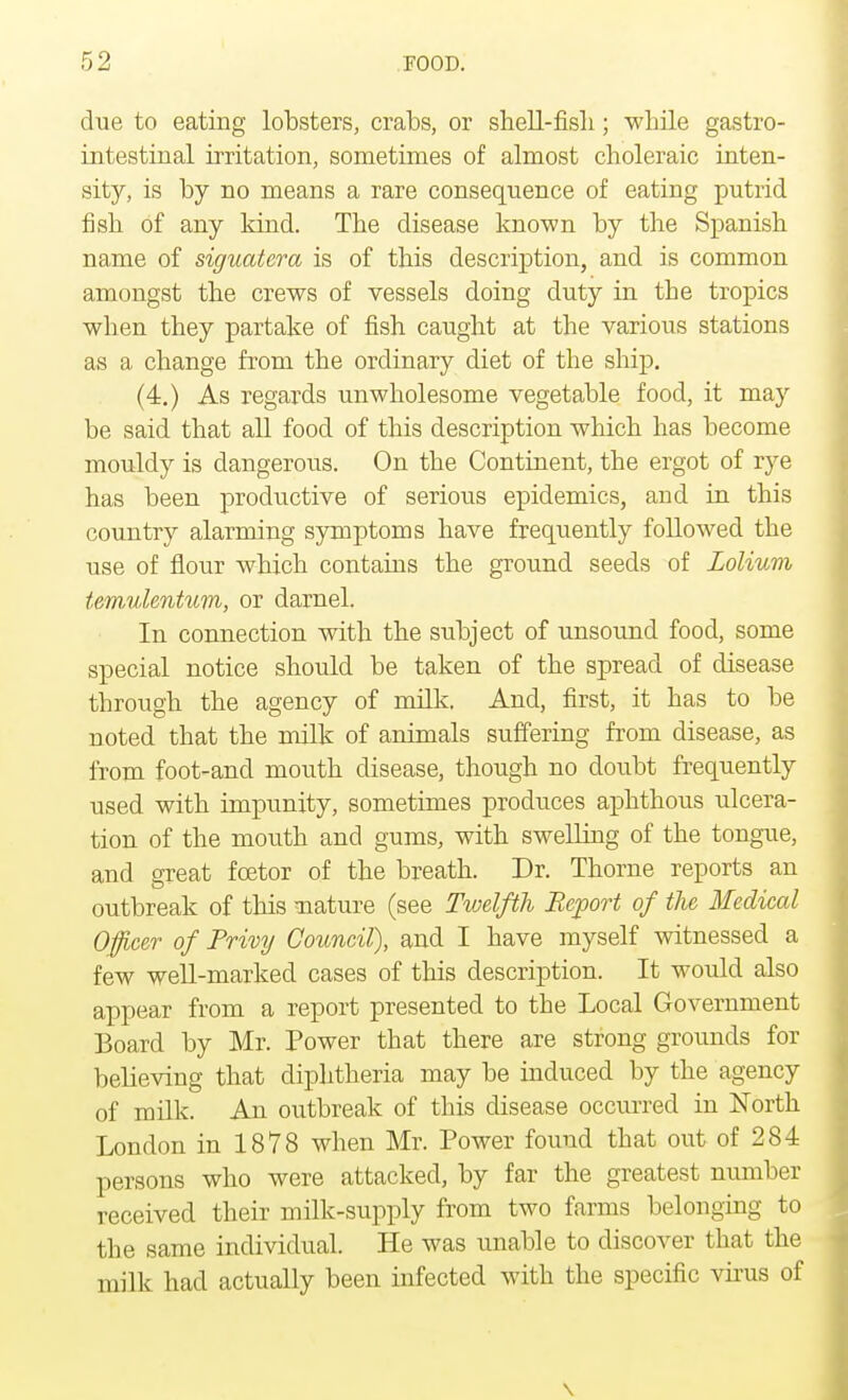 due to eating lobsters, crabs, or shell-fisli; while gastro- intestinal irritation, sometimes of almost choleraic inten- sity, is by no means a rare consequence of eating putrid fish of any kind. The disease known by the Spanish name of siguatera is of this description, and is common amongst the crews of vessels doing duty in the tropics when they partake of fish caught at the various stations as a change from the ordinary diet of the ship. (4.) As regards unwholesome vegetable food, it may be said that all food of this description which has become mouldy is dangerous. On the Continent, the ergot of rye has been productive of serious epidemics, and in this country alarming symptoms have frequently followed the use of flour which contains the ground seeds of Lolium temulentum, or darnel. In connection with the subject of unsound food, some special notice should be taken of the spread of disease through the agency of milk. And, first, it has to be noted that the milk of animals suffering from disease, as from foot-and mouth disease, though no doubt frequently used with impunity, sometimes produces aphthous ulcera- tion of the mouth and gums, with swelling of the tongue, and great fcetor of the breath. Dr. Thome reports an outbreak of this nature (see Twelfth Report of the Medical Officer of Privy Council), and I have myself witnessed a few well-marked cases of this description. It would also appear from a report presented to the Local Government Board by Mr. Power that there are strong grounds for believing that diphtheria may be induced by the agency of milk. An outbreak of this disease occurred in North London in 1878 when Mr. Power found that out of 284 persons who were attacked, by far the greatest number received their milk-supply from two farms belonging to the same individual. He was unable to discover that the milk had actually been infected with the specific virus of \