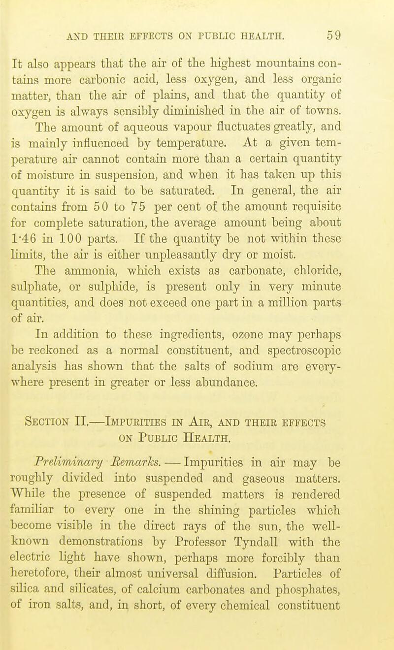 It also appears that the air of the highest mountains con- tains more carbonic acid, less oxygen, and less organic matter, than the air of plains, and that the quantity of oxygen is always sensibly diminished in the air of towns. The amount of aqueous vapour fluctuates greatly, and is mainly influenced by temperature. At a given tem- perature air cannot contain more than a certain quantity of moisture in suspension, and when it has taken up this quantity it is said to be saturated. In general, the air contains from 50 to 75 per cent of the amount requisite for complete saturation, the average amount being about 1*46 in 100 parts. If the quantity be not within these limits, the air is either unpleasantly dry or moist. The ammonia, which exists as carbonate, chloride, sulphate, or sulphide, is present only in very minute quantities, and does not exceed one part in a million parts of air. In addition to these ingredients, ozone may perhaps be reckoned as a normal constituent, and spectroscopic analysis has shown that the salts of sodium are every- where present in greater or less abundance. Section II.—Impurities in Air, and their effects on Public Health. Preliminary Remarks. — Impurities in air may be roughly divided into suspended and gaseous matters. While the presence of suspended matters is rendered familiar to every one in the shining particles which become visible in the direct rays of the sun, the well- known demonstrations by Professor Tyndall with the electric light have shown, perhaps more forcibly than heretofore, their almost universal diffusion. Particles of silica and silicates, of calcium carbonates and phosphates, of iron salts, and, in short, of every chemical constituent