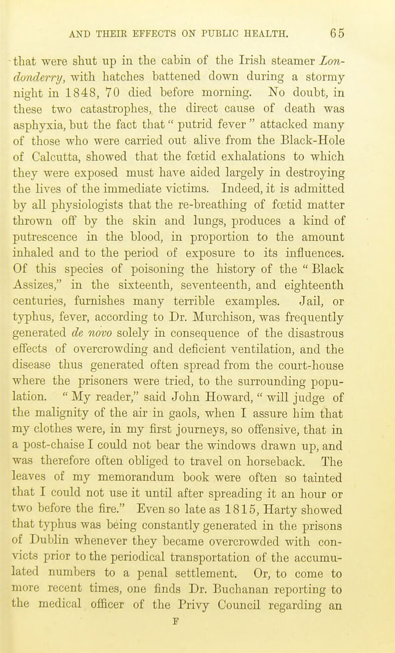 that were shut up in the cabin of the Irish, steamer Lon- donderry, with hatches battened down during a stormy night in 1848, 70 died before morning. No doubt, in these two catastrophes, the direct cause of death was asphyxia, but the fact that putrid fever  attacked many of those who were carried out alive from the Black-Hole of Calcutta, showed that the foetid exhalations to which they were exposed must have aided largely in destroying the lives of the immediate victims. Indeed, it is admitted by all physiologists that the re-breathing of foetid matter thrown off by the skin and lungs, produces a kind of putrescence in the blood, in proportion to the amount inhaled and to the period of exposure to its influences. Of this species of poisoning the history of the  Black Assizes, in the sixteenth, seventeenth, and eighteenth centuries, furnishes many terrible examples. Jail, or typhus, fever, according to Dr. Murchison, was frequently generated de novo solely in consequence of the disastrous effects of overcrowding and deficient ventilation, and the disease thus generated often spread from the court-house where the prisoners were tried, to the surrounding popu- lation.  My reader, said John Howard,  will judge of the malignity of the air in gaols, when I assure him that my clothes were, in my first journeys, so offensive, that in a post-chaise I could not bear the windows drawn up, and was therefore often obliged to travel on horseback. The leaves of my memorandum book were often so tainted that I could not use it until after spreading it an hour or two before the fire. Even so late as 1815, Harty showed that typhus was being constantly generated in the prisons of Dublin whenever they became overcrowded with con- victs prior to the periodical transportation of the accumu- lated numbers to a penal settlement. Or, to come to more recent times, one finds Dr. Buchanan reporting to the medical officer of the Privy Council regarding an F