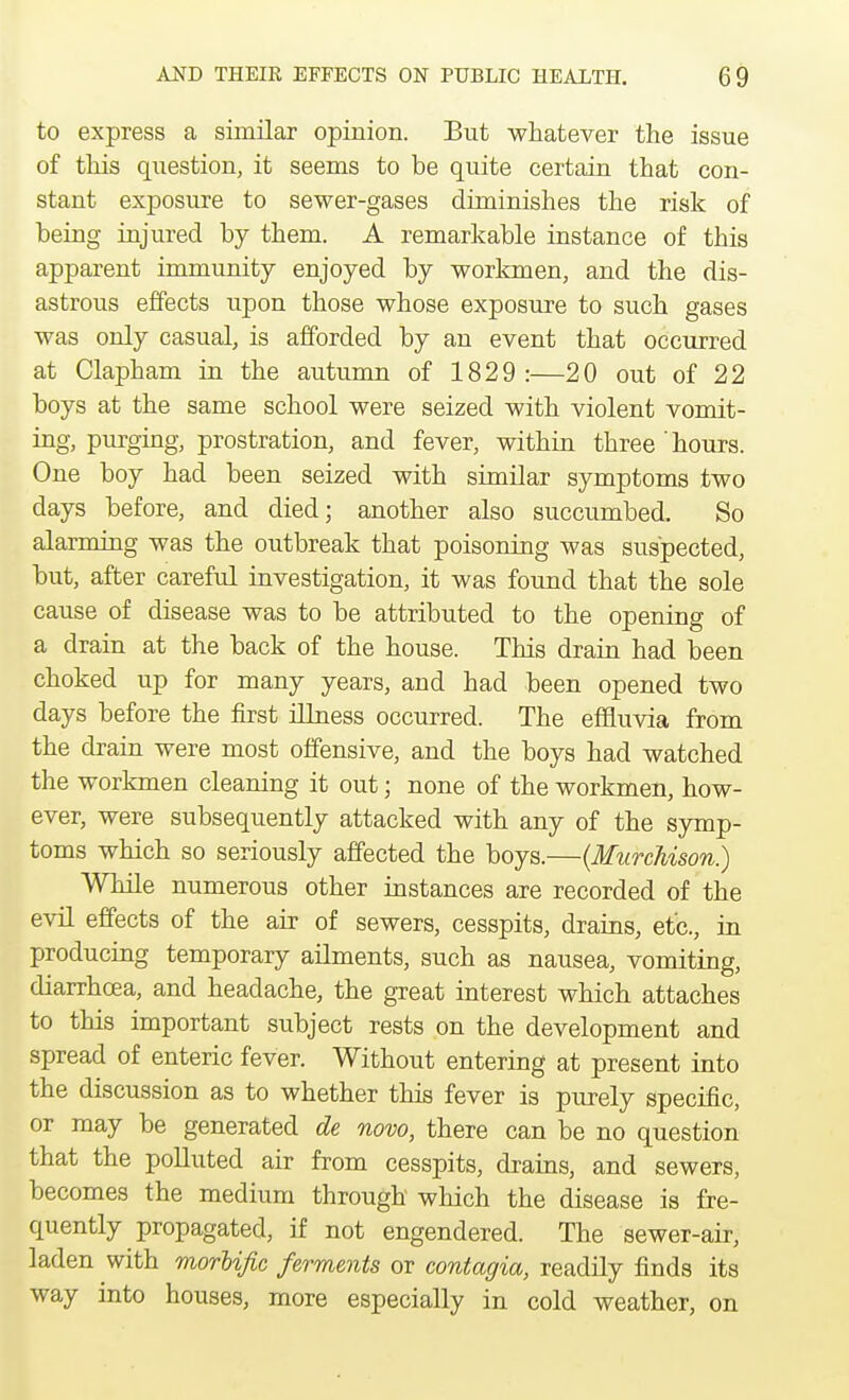 to express a similar opinion. But whatever the issue of this question, it seems to be quite certain that con- stant exposure to sewer-gases diminishes the risk of being injured by them. A remarkable instance of this apparent immunity enjoyed by workmen, and the dis- astrous effects upon those whose exposure to such gases was only casual, is afforded by an event that occurred at Clapham in the autumn of 1829:—20 out of 22 boys at the same school were seized with violent vomit- ing, purging, prostration, and fever, within three hours. One boy had been seized with similar symptoms two days before, and died; another also succumbed. So alarming was the outbreak that poisoning was suspected, but, after careful investigation, it was found that the sole cause of disease was to be attributed to the opening of a drain at the back of the house. This drain had been choked up for many years, and had been opened two days before the first illness occurred. The effluvia from the drain were most offensive, and the boys had watched the workmen cleaning it out j none of the workmen, how- ever, were subsequently attacked with any of the symp- toms which so seriously affected the boys.—(Murchison.) While numerous other instances are recorded of the evil effects of the air of sewers, cesspits, drains, etc., in producing temporary ailments, such as nausea, vomiting, diarrhoea, and headache, the great interest which attaches to this important subject rests on the development and spread of enteric fever. Without entering at present into the discussion as to whether this fever is purely specific, or may be generated de novo, there can be no question that the polluted air from cesspits, drains, and sewers, becomes the medium through which the disease is fre- quently propagated, if not engendered. The sewer-air, laden with morbific ferments or contagia, readily finds its way into houses, more especially in cold weather, on