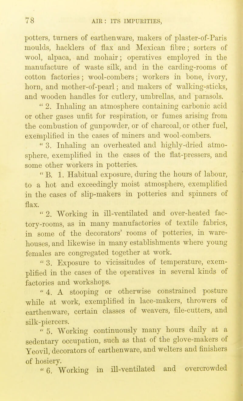 potters, turners of earthenware, makers of plaster-of-Paris moulds, hacklers of flax and Mexican fibre; sorters of wool, alpaca, and mohair; operatives employed in the manufacture of waste silk, and in the carding-rooms of cotton factories; wool-combers; workers in bone, ivory, horn, and mother-of-pearl; and makers of walking-sticks, and wooden handles for cutlery, umbrellas, and parasols. 2. Inhaling an atmosphere containing carbonic acid or other gases unfit for respiration, or fumes arising from the combustion of gunpowder, or of charcoal, or other fuel, exemplified in the cases of miners and wool-combers.  3. Inhaling an overheated and highly-dried atmo- sphere, exemplified in the cases of the flat-pressers, and some other workers in potteries.  B. 1. Habitual exposure, during the hours of labour, to a hot and exceedingly moist atmosphere, exemplified in the cases of slip-makers in potteries and spinners of flax.  2. Working in ill-ventilated and over-heated fac- tory-rooms, as in many manufactories of textile fabrics, in some of the decorators' rooms of potteries, in ware- houses, and likewise in many establishments where young females are congregated together at work.  3. Exposure to vicissitudes of temperature, exem- plified in the cases of the operatives in several kinds of factories and workshops.  4. A stooping or otherwise constrained posture while at work, exemplified in lace-makers, throwers of earthenware, certain classes of weavers, file-cutters, and silk-piercers.  5. Working continuously many hours daily at a sedentary occupation, such as that of the glove-makers of Yeovil, decorators of earthenware, and welters and finishers of hosiery.  6. Working in ill-ventilated and overcrowded