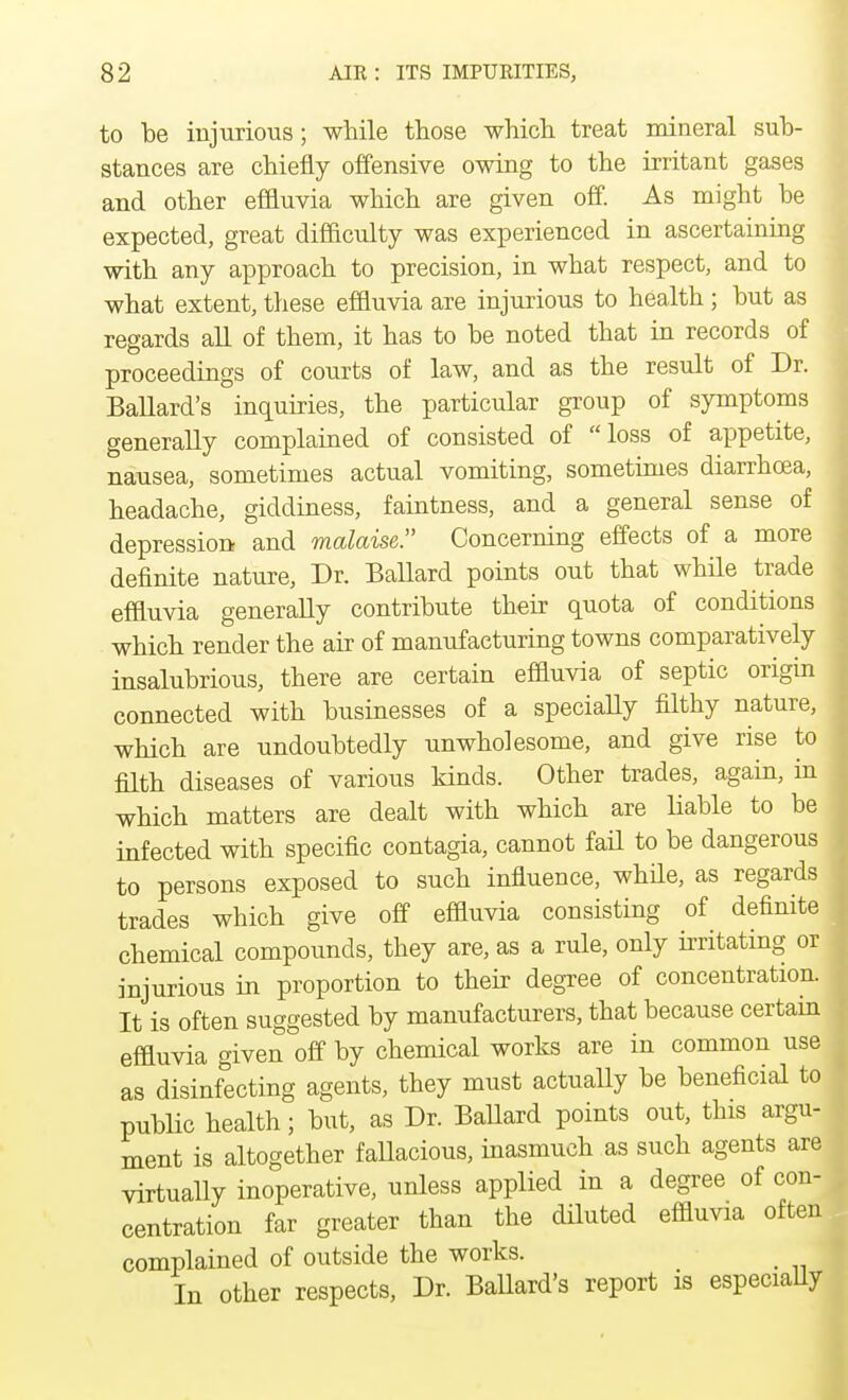 to be injurious; while those which treat mineral sub- stances are chiefly offensive owing to the irritant gases and other effluvia which are given off. As might be expected, great difficulty was experienced in ascertaining with any approach to precision, in what respect, and to what extent, these effluvia are injurious to health; but as regards all of them, it has to be noted that in records of proceedings of courts of law, and as the result of Dr. Ballard's inquiries, the particular group of symptoms generally complained of consisted of loss of appetite, nausea, sometimes actual vomiting, sometimes diarrhoea, headache, giddiness, faintness, and a general sense of depression and malaise. Concerning effects of a more definite nature, Dr. Ballard points out that while trade effluvia generally contribute their quota of conditions which render the air of manufacturing towns comparatively insalubrious, there are certain effluvia of septic origin connected with businesses of a specially filthy nature, which are undoubtedly unwholesome, and give rise to filth diseases of various kinds. Other trades, again, in which matters are dealt with which are liable to be infected with specific contagia, cannot fail to be dangerous to persons exposed to such influence, whfle, as regards trades which give off effluvia consisting of definite chemical compounds, they are, as a rule, only irritating or injurious in proportion to their degree of concentration. It is often suggested by manufacturers, that because certam effluvia given off by chemical works are in common use as disinfecting agents, they must actually be beneficial to public health; but, as Dr. Ballard points out, this argu- ment is altogether fallacious, inasmuch as such agents are virtually inoperative, unless applied in a degree of con- centration far greater than the diluted effluvia often complained of outside the works. _ In other respects, Dr. Ballard's report is especially