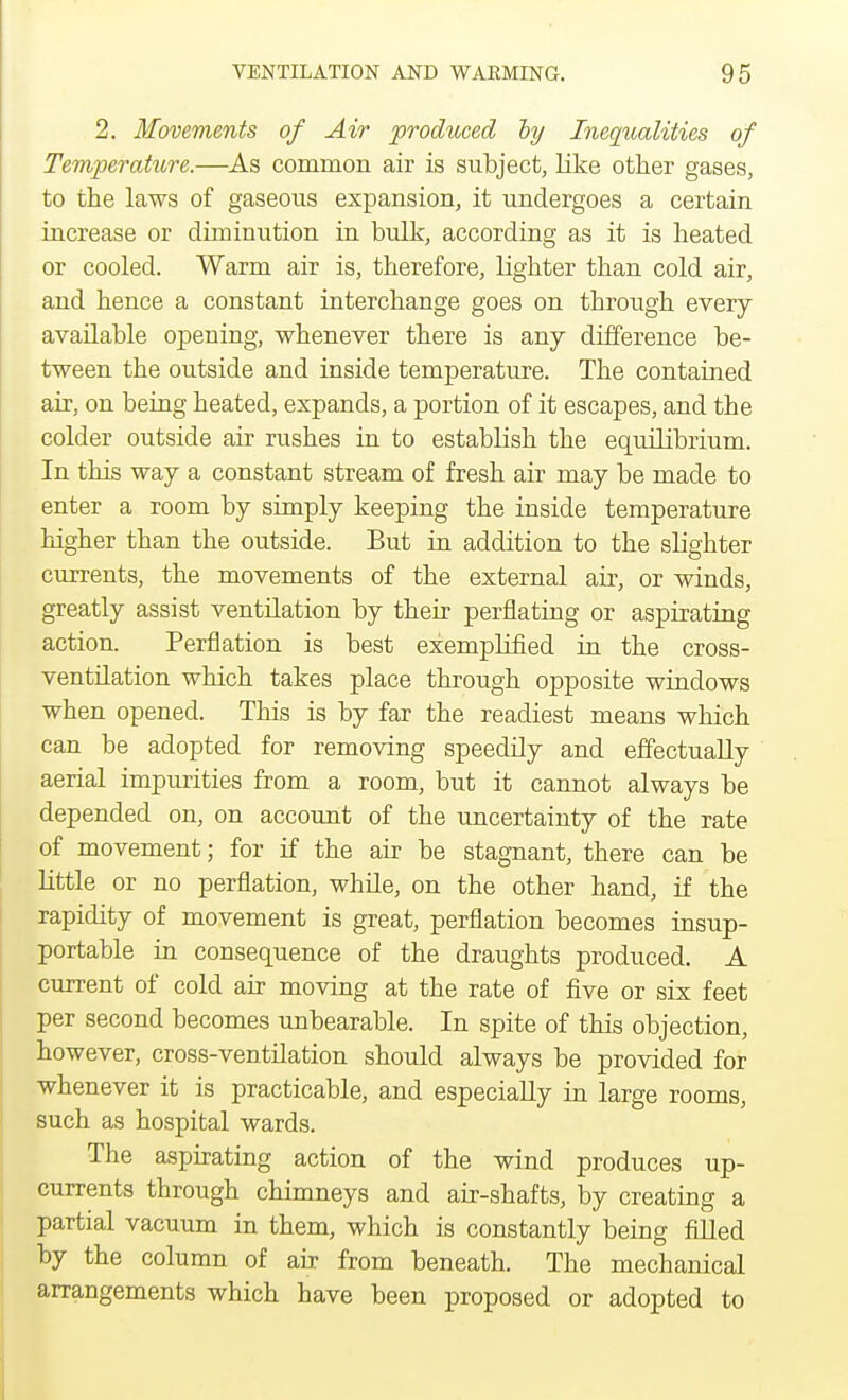 2. Movements of Air produced hy Inequalities of Temper attire.—As common air is subject, like other gases, to the laws of gaseous expansion, it undergoes a certain increase or diminution in bulk, according as it is heated or cooled. Warm air is, therefore, lighter than cold air, and hence a constant interchange goes on through every available opening, whenever there is any difference be- tween the outside and inside temperature. The contained air, on being heated, expands, a portion of it escapes, and the colder outside air rushes in to establish the equilibrium. In this way a constant stream of fresh air may be made to enter a room by simply keeping the inside temperature higher than the outside. But in addition to the slighter currents, the movements of the external air, or winds, greatly assist ventilation by their perflating or aspirating action. Perflation is best exemplified in the cross- ventilation which takes place through opposite windows when opened. This is by far the readiest means which can be adopted for removing speedily and effectually aerial impurities from a room, but it cannot always be depended on, on account of the uncertainty of the rate of movement; for if the air be stagnant, there can be little or no perflation, while, on the other hand, if the rapidity of movement is great, perflation becomes insup- portable in consequence of the draughts produced. A current of cold air moving at the rate of five or six feet per second becomes unbearable. In spite of this objection, however, cross-ventilation should always be provided for whenever it is practicable, and especially in large rooms, such as hospital wards. The aspirating action of the wind produces up- currents through chimneys and air-shafts, by creating a partial vacuum in them, which is constantly being filled by the column of air from beneath. The mechanical arrangements which have been proposed or adopted to
