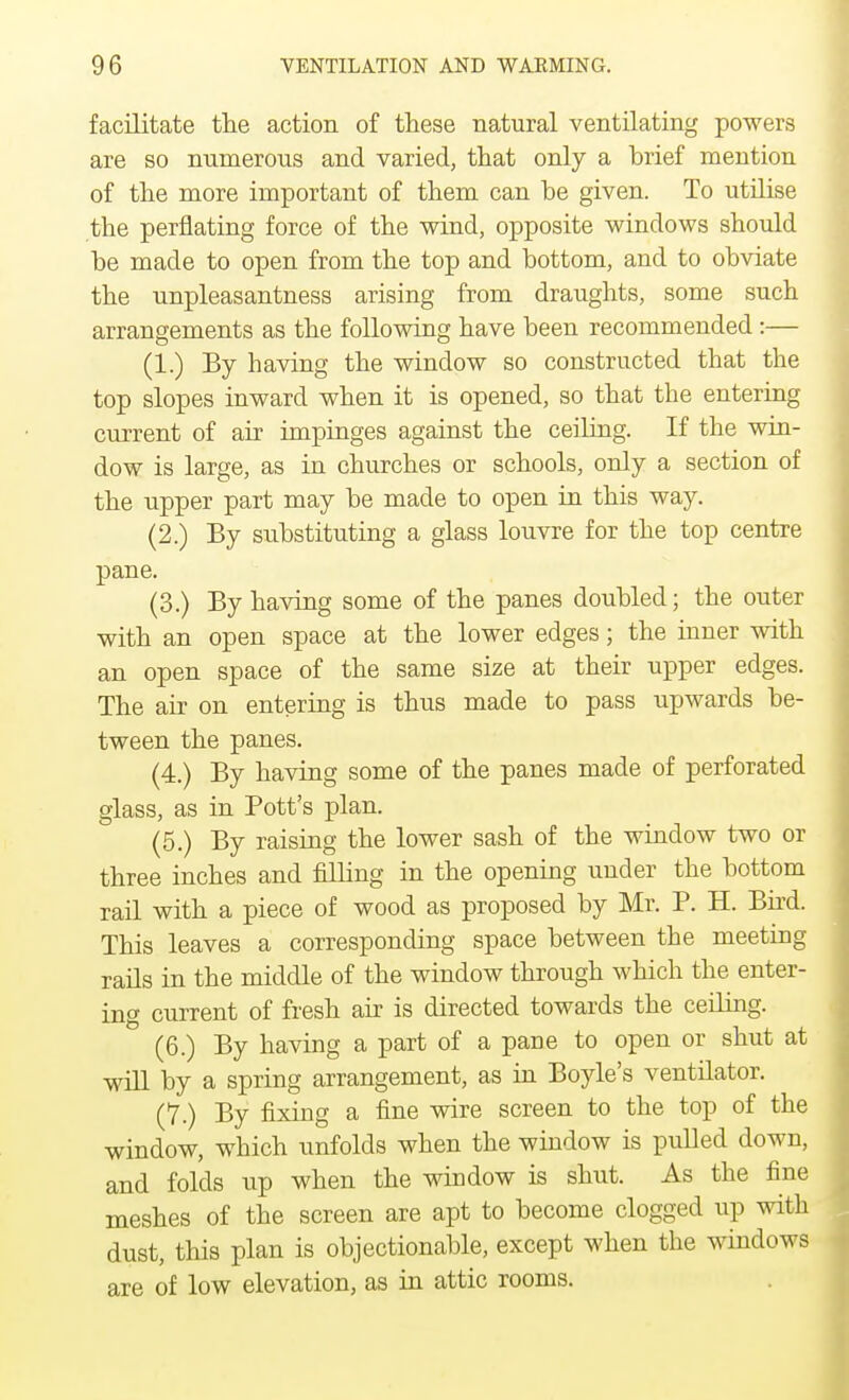facilitate the action of these natural ventilating powers are so numerous and varied, that only a brief mention of the more important of them can be given. To utilise the perflating force of the wind, opposite windows should be made to open from the top and bottom, and to obviate the unpleasantness arising from draughts, some such arrangements as the following have been recommended :— (1.) By having the window so constructed that the top slopes inward when it is opened, so that the entering current of air impinges against the ceiling. If the win- dow is large, as in churches or schools, only a section of the upper part may be made to open in this way. (2.) By substituting a glass louvre for the top centre pane. (3.) By having some of the panes doubled; the outer with an open space at the lower edges; the inner with an open space of the same size at their upper edges. The air on entering is thus made to pass upwards be- tween the panes. (4.) By having some of the panes made of perforated glass, as in Pott's plan. (5.) By raising the lower sash of the window two or three inches and filling in the opening under the bottom rail with a piece of wood as proposed by Mr. P. H. Bird. This leaves a corresponding space between the meeting rails in the middle of the window through which the enter- ing current of fresh air is directed towards the ceiling. (6.) By having a part of a pane to open or shut at will by a spring arrangement, as in Boyle's ventilator. (7.) By fixing a fine wire screen to the top of the window, which unfolds when the window is pulled down, and folds up when the window is shut. As the fine meshes of the screen are apt to become clogged up with dust, this plan is objectionable, except when the windows are of low elevation, as in attic rooms.