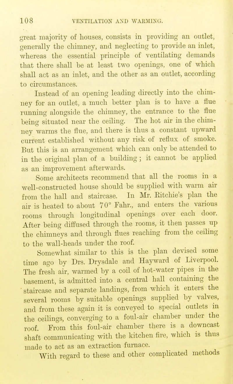 great majority of houses, consists in providing an outlet, generally the chimney, and neglecting to provide an inlet, whereas the essential principle of ventilating demands that there shall he at least two openings, one of which shall act as an inlet, and the other as an outlet, according to circumstances. Instead of an opening leading directly into the chim- ney for an outlet, a much better plan is to have a flue running alongside the chimney, the entrance to the flue being situated near the ceiling. The hot air in the chim- ney warms the flue, and there is thus a constant upward current established without any risk of reflux of smoke. But this is an arrangement which can only be attended to in the original plan of a building ; it cannot be applied as an improvement afterwards. Some architects recommend that all the rooms in a well-constructed house should be supplied with warm air from the hall and staircase. In Mr. Eitchie's plan the air is heated to about 70° Fahr., and enters the various rooms through longitudinal openings over each door. After being diffused through the rooms, it then passes up the chimneys and through flues reaching from the ceiling to the wall-heads under the roof. Somewhat similar to this is the plan devised some time ago by Drs. Drysdale and Hayward of Liverpool. The fresh air, warmed by a coil of hot-water pipes in the basement, is admitted into a central hall containing the ' staircase and separate landings, from which it enters the several rooms by suitable openings supplied by valves, and from these again it is conveyed to special outlets in the ceilings, converging to a foul-air chamber under the roof. From this foul-air chamber there is a downcast shaft communicating with the kitchen fire, which is thus made to act as an extraction furnace. With regard to these and other complicated methods