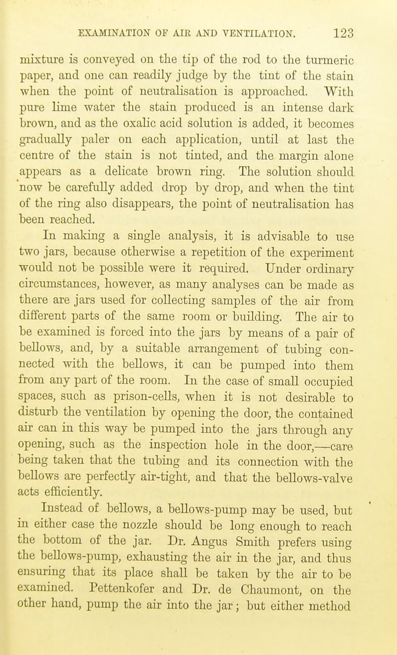 mixture is conveyed on the tip of the rod to the turmeric paper, and one can readily judge by the tint of the stain when the point of neutralisation is approached. With pure lime water the stain produced is an intense dark brown, and as the oxalic acid solution is added, it becomes gradually paler on each application, until at last the centre of the stain is not tinted, and the margin alone appears as a delicate brown ring. The solution should now be carefully added drop by drop, and when the tint of the ring also disappears, the point of neutralisation has been reached. In making a single analysis, it is advisable to use two jars, because otherwise a repetition of the experiment would not be possible were it required. Under ordinary circumstances, however, as many analyses can be made as there are jars used for collecting samples of the air from different parts of the same room or building. The air to be examined is forced into the jars by means of a pair of bellows, and, by a suitable arrangement of tubing con- nected with the bellows, it can be pumped into them from any part of the room. In the case of small occupied spaces, such as prison-cells, when it is not desirable to disturb the ventilation by opening the door, the contained air can in this way be pumped into the jars through any opening, such as the inspection hole in the door,—care being taken that the tubing and its connection with the bellows are perfectly air-tight, and that the bellows-valve acts efficiently. Instead of bellows, a bellows-pump may be used, but in either case the nozzle should be long enough to reach the bottom of the jar. Dr. Angus Smith prefers using the bellows-pump, exhausting the air in the jar, and thus ensuring that its place shall be taken by the air to be examined. Pettenkofer and Dr. de Chaumont, on the other hand, pump the air into the jar; but either method