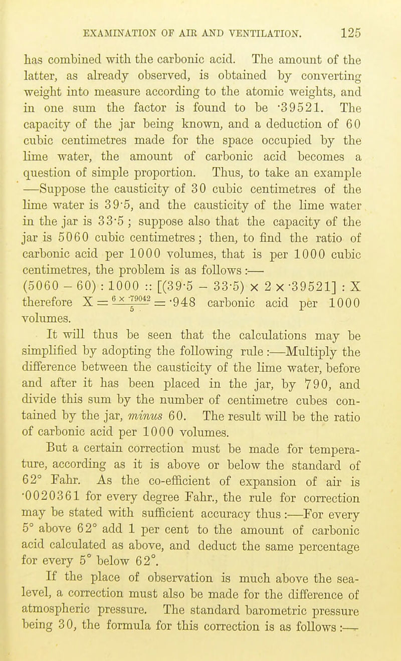 has combined with the carbonic acid. The amount of the latter, as already observed, is obtained by converting weight into measure according to the atomic weights, and in one sum the factor is found to be 39521. The capacity of the jar being known, and a deduction of 60 cubic centimetres made for the space occupied by the lime water, the amount of carbonic acid becomes a question of simple proportion. Thus, to take an example —Suppose the causticity of 30 cubic centimetres of the lime water is 3 9-5, and the causticity of the lime water in the jar is 33*5 ; suppose also that the capacity of the jar is 5060 cubic centimetres; then, to find the ratio of carbonic acid per 1000 volumes, that is per 1000 cubic centimetres, the problem is as follows:— (5060 - 60) : 1000 :: [(39-5 - 335) X 2 x -39521] : X therefore X = iii^i2 = -948 carbonic acid per 1000 volumes. It will thus be seen that the calculations may be simplified by adopting the following rule:—Multiply the difference between the causticity of the lime water, before and after it has been placed in the jar, by 790, and divide this sum by the number of centimetre cubes con- tained by the jar, minus 60. The result will be the ratio of carbonic acid per 1000 volumes. But a certain correction must be made for tempera- ture, according as it is above or below the standard of 62° Fahr. As the co-efficient of expansion of air is •0020361 for every degree Fahr., the rule for correction may be stated with sufficient accuracy thus :—For every 5° above 62° add 1 per cent to the amount of carbonic acid calculated as above, and deduct the same percentage for every 5° below 62°. If the place of observation is much above the sea- level, a correction must also be made for the difference of atmospheric pressure. The standard barometric pressure being 3 0, the formula for this correction is as follows