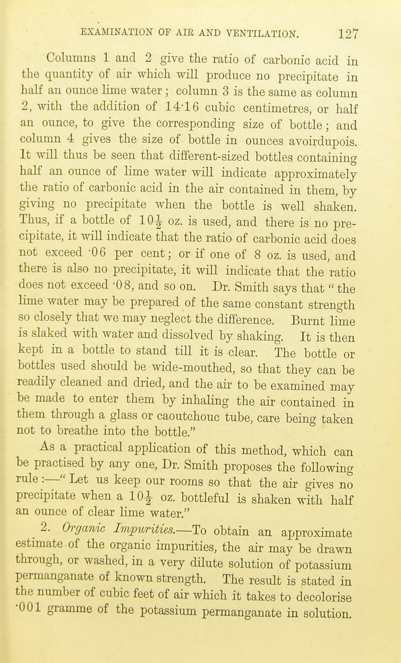 Columns 1 and 2 give the ratio of carbonic acid in the quantity of air which will produce no precipitate in half an ounce lime water; column 3 is the same as column 2, with the addition of 14-16 cubic centimetres, or half an ounce, to give the corresponding size of bottle; and column 4 gives the size of bottle in ounces avoirdupois. It will thus be seen that different-sized bottles containing half an ounce of lime water will indicate approximately the ratio of carbonic acid in the air contained in them, by giving no precipitate when the bottle is well shaken. Thus, if a bottle of 10-J- oz. is used, and there is no pre- cipitate, it will indicate that the ratio of carbonic acid does not exceed -06 per cent; or if one of 8 oz. is used, and there is also no precipitate, it will indicate that the ratio does not exceed -08, and so on. Dr. Smith says that  the lime water may be prepared of the same constant strength so closely that we may neglect the difference. Burnt lime is slaked with water and dissolved by shaking. It is then kept in a bottle to stand till it is clear. The bottle or bottles used should be wide-mouthed, so that they can be readily cleaned and dried, and the air to be examined may be made to enter them by inhaling the air contained in them through a glass or caoutchouc tube, care being taken not to breathe into the bottle. As a practical application of this method, which can be practised by any one, Dr. Smith proposes the foUowing rule:— Let us keep our rooms so that the air gives no precipitate when a 101 oz. bottleful is shaken with half an ounce of clear lime water. _ 2. Organic Impurities.—To obtain an approximate estimate of the organic impurities, the air may be drawn through, or washed, in a very dilute solution of potassium permanganate of known strength. The result is stated in the number of cubic feet of air which it takes to decolorise •001 gramme of the potassium permanganate in solution.