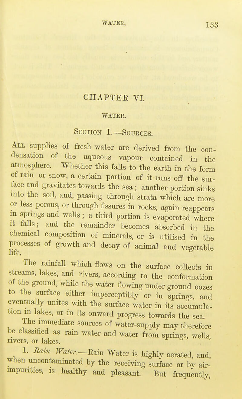 CHAPTEE VI. WATEE. Section I.—Soueces. All supplies of fresh water are derived from the con- densation of the aqueous vapour contained in the atmosphere. Whether this falls to the earth in the form of ram or snow, a certain portion of it runs off the sur- face and gravitates towards the sea; another portion sinks into the sod, and, passing through strata which are more or less porous, or through fissures in rocks, again reappears m springs and wells; a third portion is evaporated where it falls; and the remainder becomes absorbed in the chemical composition of minerals, or is utilised in the processes of growth and decay of animal and vegetable life. The rainfall which flows on the surface collects in streams, lakes, and rivers, according to the conformation of the ground, while the water flowing under ground oozes to the surface either imperceptibly or in springs, and eventually unites with the surface water in its accumula- tion m lakes, or m its onward progress towards the sea. The immediate sources of water-supply may therefore be classified as rain water and water from springs, wells rivers, or lakes. . ' 1. Bam Water.—Stan Water is highly aerated, and, when uncontaminated by the receiving surface or by air- impunties, is healthy and pleasant. But frequently