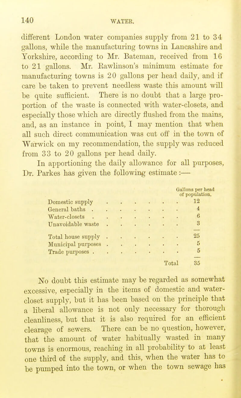 different London water companies supply from 21 to 34 gallons, while the manufacturing towns in Lancashire and Yorkshire, according to Mr. Bateman, received from 16 to 21 gallons. Mr. Kawlinson's minimum estimate for manufacturing towns is 20 gallons per head daily, and if care he taken to prevent needless waste this amount will be quite sufficient. There is no doubt that a large pro- portion of the waste is connected with water-closets, and especially those winch are directly flushed from the mains, and, as an instance in point, I may mention that when all such direct communication was cut off in the town of Warwick on my recommendation, the supply was reduced from 33 to 20 gallons per head daily. In apportioning the daily allowance for all purposes, Dr. Parkes has given the following estimate:— Gallons per head of population. Domestic supply 12 General baths 4 Water-closets 6 Unavoidable waste ...... 3 Total house supply 25 Municipal purposes 5 Trade purposes 5 Total 35 No doubt this estimate may be regarded as somewhat excessive, especially in the items of domestic and water- closet supply, but it has been based on the principle that a liberal allowance is not only necessary for thorough cleanliness, but that it is also required for an efficient clearage of sewers. There can be no question, however, that the amount of water habitually wasted in many towns is enormous, reaching in all probability to at least one third of the supply, and this, when the water has to be pumped into the town, or when the town sewage has