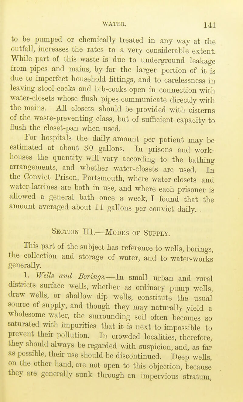 to be pumped or chemically treated in any way at the outfall, increases the rates to a very considerable extent. While part of this waste is due to underground leakage from pipes and mains, by far the larger portion of it is due to imperfect household fittings, and to carelessness in leaving stool-cocks and bib-cocks open in connection with water-closets whose flush pipes communicate directly with the mains. All closets shoidd be provided with cisterns of the waste-preventing class, but of sufficient capacity to flush the closet-pan when used. ^ For hospitals the daily amount per patient may be estimated at about 30 gallons. In prisons and work- houses the quantity will vary according to the bathing- arrangements, and whether water-closets are used. In the Convict Prison, Portsmouth, where water-closets and water-latrines are both in use, and where each prisoner is allowed a general bath once a week, I found that the amount averaged about 11 gallons per convict daily. Section III.—Modes of Supply. This part of the subject has reference to wells, borings, the collection and storage of water, and to water-works' generally. 1. Wells and Borings.—In small urban and rural districts surface wells, whether as ordinary pump wells, draw wells, or shaUow dip wells, constitute the usual source of supply, and though they may naturally yield a wholesome water, the surrounding soil often becomes so saturated with impurities that it is next to impossible to prevent their pollution. In crowded localities, therefore, they should always be regarded with suspicion, and, as far as possible, their use should be discontinued. Deep wells, on the other hand, are not open to this objection, because they are generally sunk through an impervious stratum,