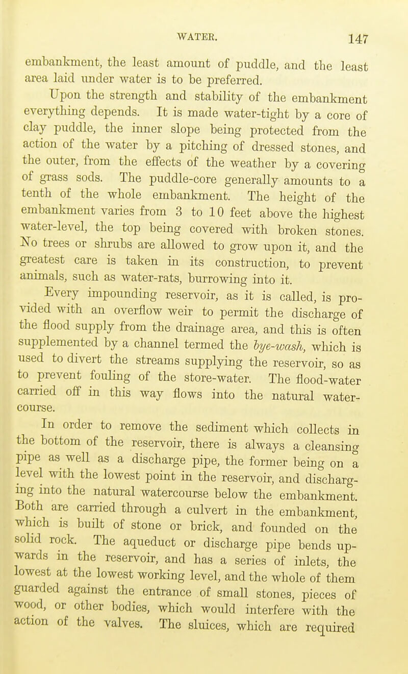 embankment, the least amount of puddle, and the least area laid under water is to be preferred. Upon the strength and stability of the embankment everything depends. It is made water-tight by a core of clay puddle, the inner slope being protected from the action of the water by a pitching of dressed stones, and the outer, from the effects of the weather by a covering of grass sods. The puddle-core generally amounts to a tenth of the whole embankment. The height of the embankment varies from 3 to 10 feet above the highest water-level, the top being covered with broken stones. No trees or shrubs are allowed to grow upon it, and the greatest care is taken in its construction, to prevent animals, such as water-rats, burrowing into it. Every impounding reservoir, as it is caUed, is pro- vided with an overflow weir to permit the discharge of the flood supply from the drainage area, and this is often supplemented by a channel termed the lye-wash, which is used to divert the streams supplying the reservoir, so as to prevent fouling of the store-water. The flood-water carried off in this way flows into the natural water- course. In order to remove the sediment which collects in the bottom of the reservoir, there is always a cleansing pipe as well as a discharge pipe, the former being on a level with the lowest point in the reservoir, and discharg- ing into the natural watercourse below the embankment. Both are carried through a culvert in the embankment, which is built of stone or brick, and founded on the solid rock. The aqueduct or discharge pipe bends up- wards in the reservoir, and has a series of inlets, the lowest at the lowest working level, and the whole of them guarded against the entrance of small stones, pieces of wood, or other bodies, which would interfere with the action of the valves. The sluices, which are required