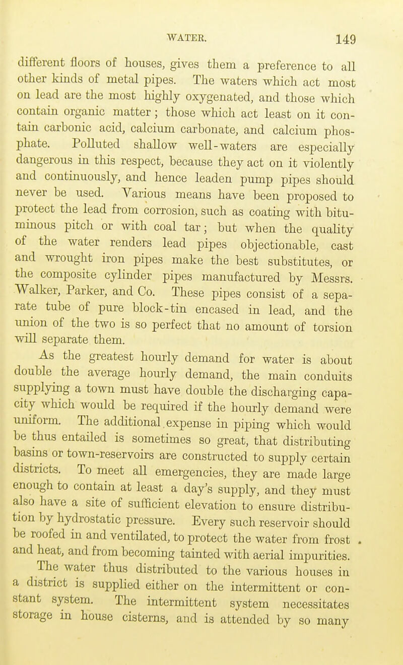 different floors of houses, gives them a preference to all other kinds of metal pipes. The waters which act most on lead are the most highly oxygenated, and those which contain organic matter; those which act least on it con- tain carbonic acid, calcium carbonate, and calcium phos- phate. Polluted shallow well-waters are especially dangerous in this respect, because they act on it violently and continuously, and hence leaden pump pipes should never be used. Various means have been proposed to protect the lead from corrosion, such as coating with bitu- minous pitch or with coal tar; but when the quality of the water renders lead pipes objectionable, cast and wrought iron pipes make the best substitutes, or the composite cylinder pipes manufactured by Messrs. Walker, Parker, and Co. These pipes consist of a sepa- rate tube of pure block-tin encased in lead, and the union of the two is so perfect that no amount of torsion will separate them. As the greatest hourly demand for water is about double the average hourly demand, the main conduits supplying a town must have double the discharging capa- city which would be required if the hourly demand were uniform. The additional.expense in piping which would be thus entailed is sometimes so great, that distributing basins or town-reservoirs are constructed to supply certain districts. To meet all emergencies, they are made large enough to contain at least a day's supply, and they must also have a site of sufficient elevation to ensure distribu- tion by hydrostatic pressure. Every such reservoir should be roofed in and ventilated, to protect the water from frost , and heat, and from becoming tainted with aerial impurities. The water thus distributed to the various houses in a district is supplied either on the intermittent or con- stant system. The intermittent system necessitates storage in house cisterns, and is attended by so many