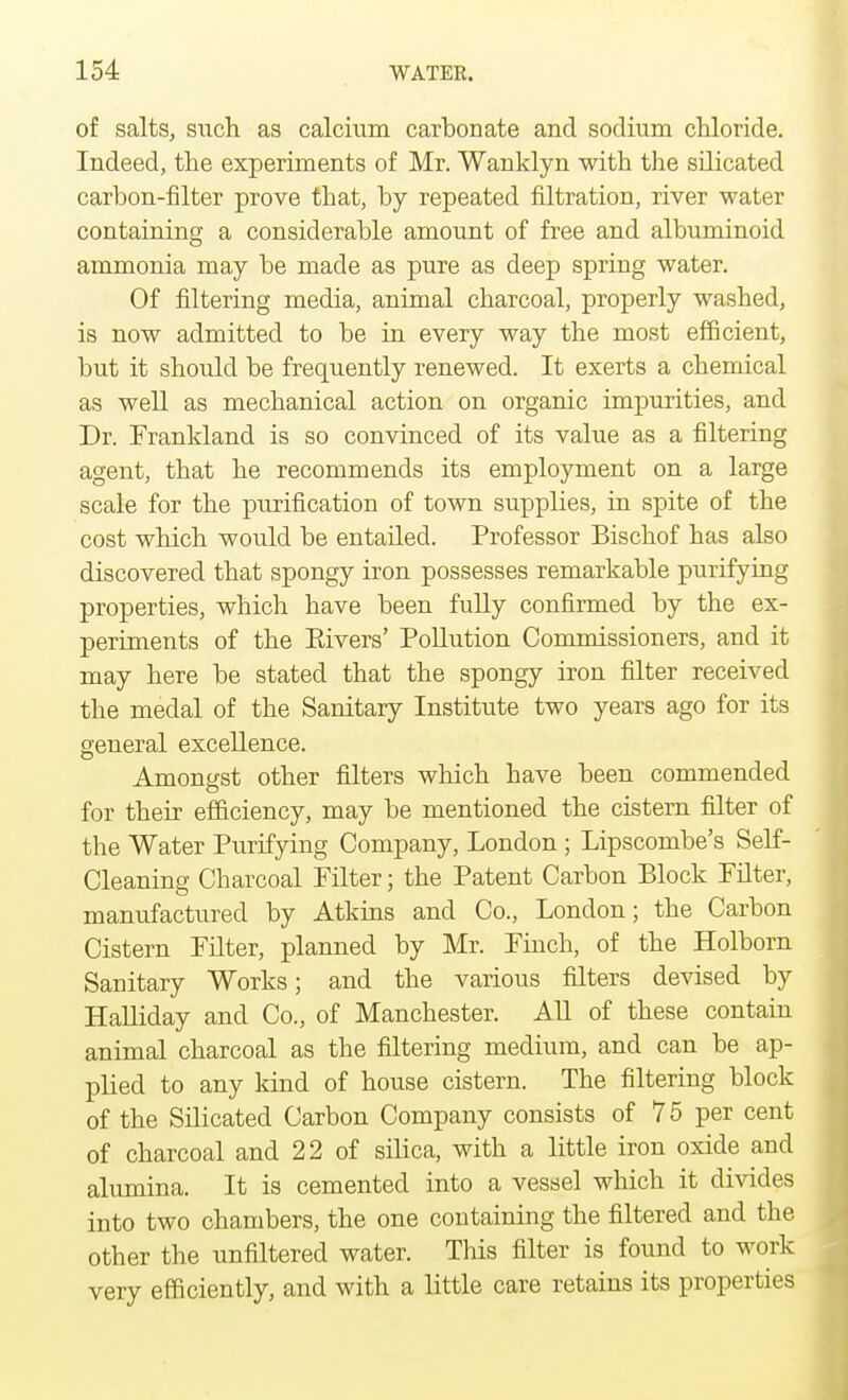 of salts, such as calcium carbonate and sodium chloride. Indeed, the experiments of Mr. Wanklyn with the silicated carbon-filter prove that, by repeated filtration, river water containing a considerable amount of free and albuminoid ammonia may be made as pure as deep spring water. Of filtering media, animal charcoal, properly washed, is now admitted to be in every way the most efficient, but it should be frequently renewed. It exerts a chemical as well as mechanical action on organic impurities, and Dr. Frankland is so convinced of its value as a filtering agent, that he recommends its employment on a large scale for the purification of town supplies, in spite of the cost which would be entailed. Professor Bischof has also discovered that spongy iron possesses remarkable purifying properties, which have been fully confirmed by the ex- periments of the Eivers' Pollution Commissioners, and it may here be stated that the spongy iron filter received the medal of the Sanitary Institute two years ago for its general excellence. Amongst other filters which have been commended for their efficiency, may be mentioned the cistern filter of the Water Purifying Company, London ; Lipscombe's Self- Cleaning Charcoal Filter; the Patent Carbon Block Filter, manufactured by Atkins and Co., London; the Carbon Cistern Filter, planned by Mr. Finch, of the Holborn Sanitary Works; and the various filters devised by Halliday and Co., of Manchester. All of these contain animal charcoal as the filtering medium, and can be ap- plied to any kind of house cistern. The filtering block of the Silicated Carbon Company consists of 75 per cent of charcoal and 22 of silica, with a little iron oxide and alumina. It is cemented into a vessel which it divides into two chambers, the one containing the filtered and the other the unfiltered water. This filter is found to work very efficiently, and with a little care retains its properties