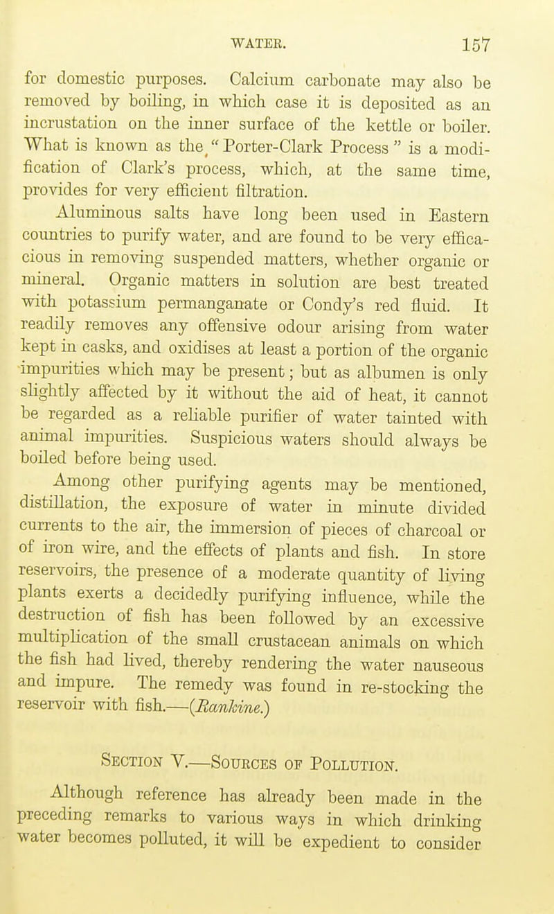 for domestic purposes. Calcium carbonate may also be removed by boiling, in wbich case it is deposited as an incrustation on the inner surface of the kettle or boiler. What is known as the Porter- Clark Process  is a modi- fication of Clark's process, which, at the same time, provides for very efficient filtration. Aluminous salts have long been used in Eastern countries to purify water, and are found to be very effica- cious in removing suspended matters, whether organic or mineral. Organic matters in solution are best treated with potassium permanganate or Condy's red fluid. It readily removes any offensive odour arising from water kept in casks, and oxidises at least a portion of the organic impurities which may be present; but as albumen is only slightly affected by it without the aid of heat, it cannot be regarded as a rebable purifier of water tainted with animal impurities. Suspicious waters should always be boded before being used. Among other purifying agents may be mentioned, distillation, the exposure of water in minute divided currents to the air, the immersion of pieces of charcoal or of iron wire, and the effects of plants and fish. In store reservoirs, the presence of a moderate quantity of living plants exerts a decidedly purifying influence, while the destruction of fish has been followed by an excessive multiplication of the small crustacean animals on which the fish had lived, thereby rendering the water nauseous and impure. The remedy was found in re-stocking the reservoir with fish.—(Bankine.) Section V.—Sources oe Pollution. Although reference has already been made in the preceding remarks to various ways in which drinking water becomes polluted, it will be expedient to consider