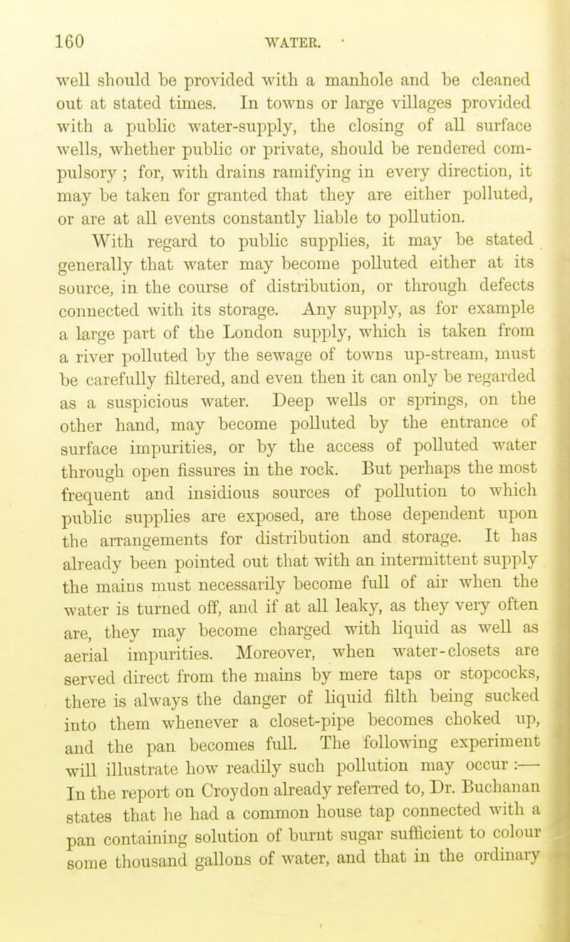 well should be provided with a manhole and be cleaned out at stated times. In towns or large villages provided with a public water-supply, the closing of all surface wells, whether public or private, should be rendered com- pulsory ; for, with drains ramifying in every direction, it may be taken for granted that they are either polluted, or are at all events constantly liable to pollution. With regard to public supplies, it may be stated generally that water may become polluted either at its source, in the course of distribution, or through defects connected with its storage. Any supply, as for example a large part of the London supply, which is taken from a river polluted by the sewage of towns up-stream, must be carefully filtered, and even then it can only be regarded as a suspicious water. Deep wells or springs, on the other hand, may become polluted by the entrance of surface impurities, or by the access of polluted water through open fissures in the rock. But perhaps the most frequent and insidious sources of pollution to which public supphes are exposed, are those dependent upon the arrangements for distribution and storage. It has already been pointed out that with an intermittent supply the mains must necessarily become full of air when the water is turned off, and if at all leaky, as they very often are, they may become charged with liquid as well as aerial impurities. Moreover, when water-closets are served direct from the mains by mere taps or stopcocks, there is always the danger of liquid filth being sucked into them whenever a closet-pipe becomes choked up, and the pan becomes full. The following experiment will illustrate how readily such pollution may occur :— In the report on Croydon already referred to, Dr. Buchanan states that he had a common house tap connected with a pan containing solution of burnt sugar sufficient to colour some thousand gallons of water, and that in the ordinary