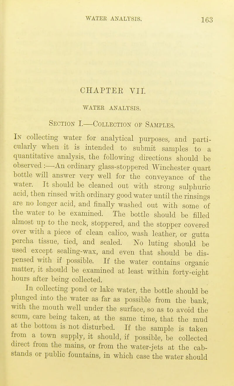 CHAPTEE VII. WATEE ANALYSIS. Section I.—Collection of Samples. In collecting water for analytical purposes, and parti- cularly when it is intended to submit samples to a quantitative analysis, the following directions should be observed :—An ordinary glass-stoppered Winchester quart bottle will answer very well for the conveyance of the water. It should be cleaned out with strong sulphuric acid, then rinsed with ordinary good water until the rinsings are no longer acid, and finally washed out with some of the water to be examined. The bottle should be filled almost up to the neck, stoppered, and the stopper covered over with a piece of clean calico, wash leather, or gutta percha tissue, tied, and sealed. No luting should be used except sealing-wax, and even that should be dis- pensed with if possible. If the water contains organic matter, it should be examined at least within forty-eight hours after being collected. In collecting pond or lake water, the bottle should be plunged into the water as far as possible from the bank, with the mouth weU under the surface, so as to avoid the scum, care being taken, at the same time, that the mud at the bottom is not disturbed. If the sample is taken from a town supply, it should, if possible, be collected direct from the mains, or from the water-jets at the cab- stands or public fountains, in which case the water should