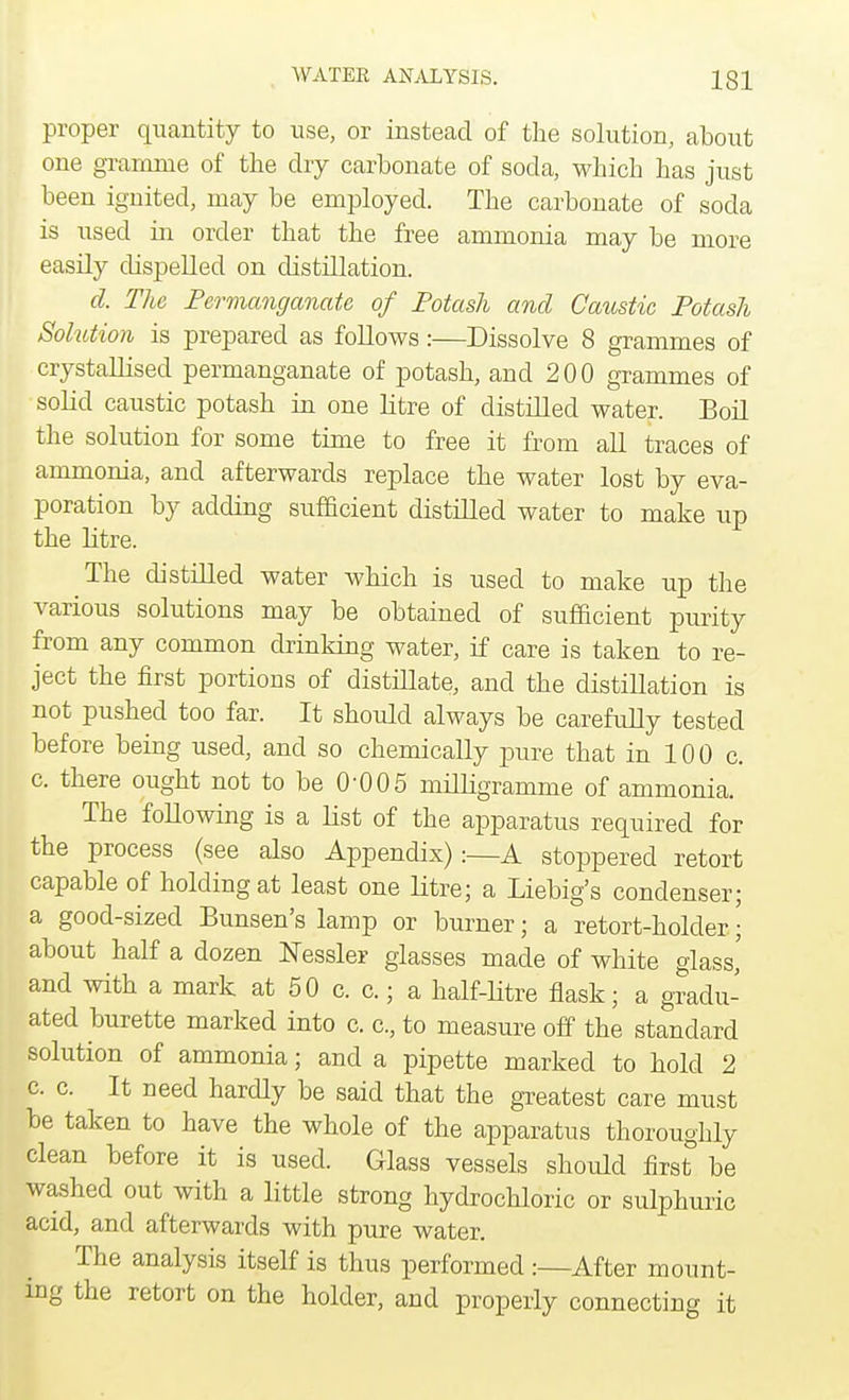 proper quantity to use, or instead of the solution, about one gramme of the dry carbonate of soda, which has just been ignited, may be employed. The carbonate of soda is used ha order that the free ammonia may be more easily dispelled on distillation. d. The Permanganate of Potash and Caustic Potash Solution is prepared as follows:—Dissolve 8 grammes of crystallised permanganate of potash, and 200 grammes of solid caustic potash in one litre of distilled water. Boil the solution for some time to free it from all traces of ammonia, and afterwards replace the water lost by eva- poration by adding sufficient distilled water to make up the litre. The distilled water which is used to make up the various solutions may be obtained of sufficient purity from any common drinking water, if care is taken to re- ject the first portions of distillate, and the distillation is not pushed too far. It should always be carefully tested before being used, and so chemically pure that in 100 c. c. there ought not to be 0-005 milligramme of ammonia. The following is a list of the apparatus required for the process (see also Appendix):—A stoppered retort capable of holding at least one litre; a Liebig's condenser; a good-sized Bunsen's lamp or burner; a retort-holder; about half a dozen Messier glasses made of white glass' and with a mark at 50 c. c.; a half-litre flask; a gradu- ated burette marked into c. c, to measure off the standard solution of ammonia; and a pipette marked to hold 2 c. c. It need hardly be said that the greatest care must be taken to have the whole of the apparatus thoroughly clean before it is used. Glass vessels should first be washed out with a little strong hydrochloric or sulphuric acid, and afterwards with pure water. The analysis itself is thus performed :—After mount- ing the retort on the holder, and properly connecting it