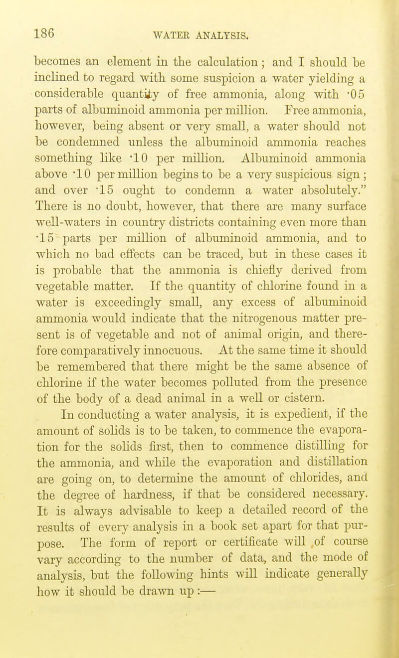 becomes an element in the calculation; and I should be inclined to regard with some suspicion a water yielding a considerable quantity of free ammonia, along with '05 parts of albuminoid ammonia per million. Free ammonia, however, being absent or very small, a water should not be condemned unless the albuminoid ammonia reaches something bike 10 per million. Albuminoid ammonia above -10 per million begins to be a very suspicious sign; and over 15 ought to condemn a water absolutely. There is no doubt, however, that there are many surface well-waters in country districts containing even more than •15 parts per million of albuminoid ammonia, and to which no bad effects can be traced, but in these cases it is probable that the ammonia is chiefly derived from vegetable matter. If the quantity of chlorine found in a water is exceedingly small, any excess of albuminoid ammonia would indicate that the nitrogenous matter pre- sent is of vegetable and not of animal origin, and there- fore comparatively innocuous. At the same time it should be remembered that there might be the same absence of chlorine if the water becomes polluted from the presence of the body of a dead animal in a well or cistern. In conducting a water analysis, it is expedient, if the amount of solids is to be taken, to commence the evapora- tion for the solids first, then to commence distilling for the ammonia, and while the evaporation and distillation are going on, to determine the amount of chlorides, and the degree of hardness, if that be considered necessary. It is always advisable to keep a detailed record of the results of every analysis in a book set apart for that pur- pose. The form of report or certificate will of course vary according to the number of data, and the mode of analysis, but the following hints will indicate generally how it should be drawn up:—