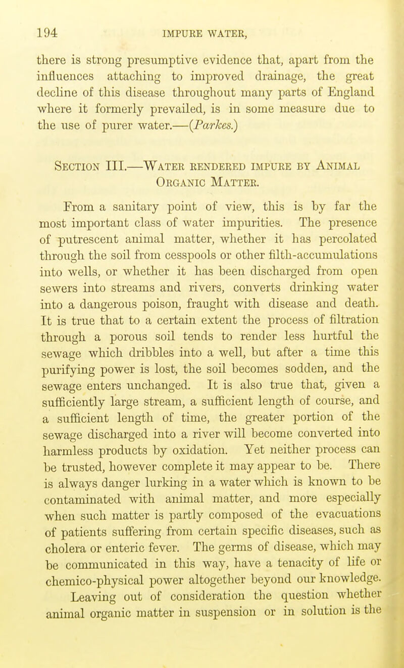 there is strong presumptive evidence that, apart from the influences attaching to improved drainage, the great decline of this disease throughout many parts of England where it formerly prevailed, is in some measure due to the use of purer water.—(Parkes) Section III.—Water rendered impure by Animal Organic Matter. From a sanitary point of view, this is by far the most important class of water impurities. The presence of putrescent animal matter, whether it has percolated through the soil from cesspools or other filth-accumulations into wells, or whether it has been discharged from open sewers into streams and rivers, converts drinking water into a dangerous poison, fraught with disease and death. It is true that to a certain extent the process of filtration through a porous soil tends to render less hurtful the sewage which dribbles into a well, but after a time this purifying power is lost, the soil becomes sodden, and the sewage enters unchanged. It is also true that, given a sufficiently large stream, a sufficient length of course, and a sufficient length of time, the greater portion of the sewage discharged into a river will become converted into harmless products by oxidation. Yet neither process can be trusted, however complete it may appear to be. There is always danger lurking in a water which is known to be contaminated with animal matter, and more especially when such matter is partly composed of the evacuations of patients suffering from certain specific diseases, such as cholera or enteric fever. The germs of disease, which may be communicated in this way, have a tenacity of life or chemico-physical power altogether beyond our knowledge. Leaving out of consideration the question whether animal organic matter in suspension or in solution is the