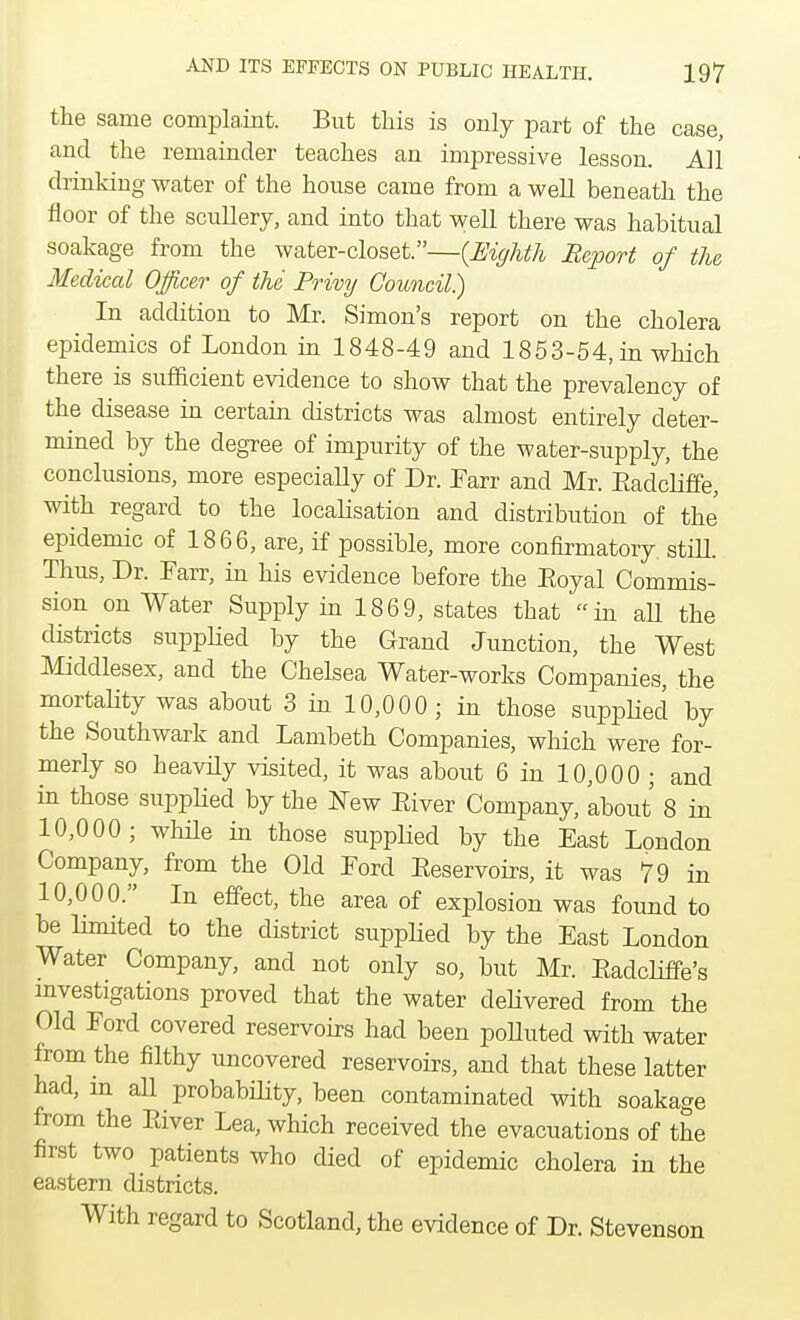 the same complaint. But this is only part of the case, and the remainder teaches an impressive lesson. All drinking water of the house came from a well beneath the floor of the scullery, and into that well there was habitual soakage from the water-closet.—{Eighth Report of the Medical Officer of the Privy Council?) In addition to Mr. Simon's report on the cholera epidemics of London in 1848-49 and 1853-54, in which there is sufficient evidence to show that the prevalency of the disease in certain districts was almost entirely deter- mined by the degree of impurity of the water-supply, the conclusions, more especially of Dr. Farr and Mr. Eadcliffe, with regard to the localisation and distribution of the epidemic of 1866, are, if possible, more confirmatory, still. Thus, Dr. Farr, in his evidence before the Eoyal Commis- sion on Water Supply in 1869, states that in all the districts supplied by the Grand Junction, the West Middlesex, and the Chelsea Water-works Companies, the mortality was about 3 in 10,000; in those supplied by the Southwark and Lambeth Companies, which were for- merly so heavily visited, it was about 6 in 10,000 ; and in those supplied by the New Eiver Company, about 8 in 10,000; while in those supplied by the East London Company, from the Old Ford Eeservoirs, it was 79 in 10,000. In effect, the area of explosion was found to be limited to the district supplied by the East London Water Company, and not only so, but Mr. Eadcliffe's investigations proved that the water delivered from the Old Ford covered reservoirs had been polluted with water from the filthy uncovered reservoirs, and that these latter had, m all probability, been contaminated with soakage from the Eiver Lea, which received the evacuations of the first two patients who died of epidemic cholera in the eastern districts. With regard to Scotland, the evidence of Dr. Stevenson