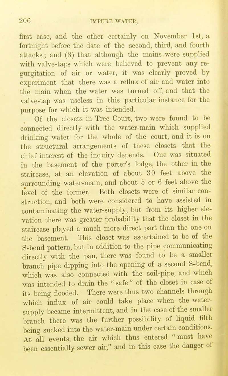 first case, and the other certainly on November 1st, a fortnight before the date of the second, third, and fourth attacks; and (3) that although the mains were supplied with valve-taps which were believed to prevent any re- gurgitation of air or water, it was clearly proved by experiment that there was a reflux of air and water into the main when the water was turned off, and that the valve-tap was useless in this particular instance for the purpose for which it was intended. Of the closets in Tree Court, two were found to be connected directly with the water-main which supplied drinking water for the whole of the court, and it is on the structural arrangements of these closets that the chief interest of the inquiry depends. One was situated in the basement of the porter's lodge, the other in the staircase, at an elevation of about 30 feet above the surrounding water-main, and about 5 or 6 feet above the level of the former. Both closets were of similar con- struction, and both were considered to have assisted in contaminating the water-supply, but from its higher ele- vation there was greater probability that the closet in the staircase played a much more direct part than the one on the basement. This closet was ascertained to be of the S-bend pattern, but in addition to the pipe communicating directly with the pan, there was found to be a smaller branch pipe dipping into the opening of a second S-bend, which was also connected with the soil-pipe, and which was intended to drain the  safe  of the closet in case of its being flooded. There were thus two channels through which influx of air could take place when the water- supply became intermittent, and in the case of the smaller branch there was the further possibdity of liquid filth being sucked into the water-main under certain conditions. At all events, the air which thus entered  must have been essentially sewer air, and in this case the danger of