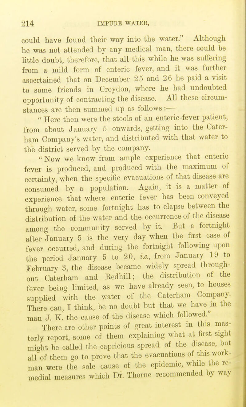 could have found their way into the water. Although he was not attended by any medical man, there could be little doubt, therefore, that all this while he was suffering from a mild form of enteric fever, and it was further ascertained that on December 25 and 26 he paid a visit to some friends in Croydon, where he had undoubted opportunity of contracting the disease. All these circum- stances are then summed up as follows:—  Here then were the stools of an enteric-fever patient, from about January 5 onwards, getting into the Cater- ham Company's water, and distributed with that water to the district served by the company.  Now we know from ample experience that enteric fever is produced, and produced with the maximum of certainty, when the specific evacuations of that disease are consumed by a population. Again, it is a matter of experience that where enteric fever has been conveyed through water, some fortnight has to elapse between the distribution of the water and the occurrence of the disease among the community served by it. But a fortnight after January 5 is the very day when the first case of fever occurred, and during the fortnight following upon the period January 5 to 20, i.e., from January 19 to February 3, the disease became widely spread through- out Caterham and Eedhill; the distribution of the fever being limited, as we have already seen, to houses supplied with the water of the Caterham Company. There can, I think, be no doubt but that we have in the man J. K. the cause of the disease which followed. There are other points of great interest in this mas- terly report, some of them explaining what at first sight might be called the capricious spread of the disease, but all of them go to prove that the evacuations of this work- man were the sole cause of the epidemic, while the re- medial measures which Dr. Thome recommended by way