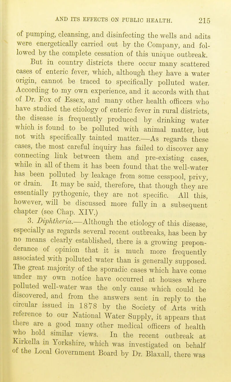 of pumping, cleansing, and disinfecting the wells and adits were energetically carried out by the Company, and fol- lowed by the complete cessation of this unique outbreak. But in country districts there occur many scattered cases of enteric fever, which, although they have a water origin, cannot be traced to specifically polluted water. According to my own experience, and it accords with that of Dr. Fox of Essex, and many other health officers who have studied the etiology of enteric fever in rural districts, the disease is frequently produced by drinking water which is found to be polluted with animal matter, but not with specifically tainted matter.—As regards these cases, the most careful inquiry has failed to discover any connecting link between them and pre-existing cases, while in all of them it has been found that the well-water has been polluted by leakage from some cesspool, privy, or drain. It may be said, therefore, that though they are essentially pythogenic, they are not specific. All this, however, will be discussed more fully in a subsequent chapter (see Chap. XIV.) 3. Diphtheria.—Although the etiology of this disease, especially as regards several recent outbreaks, has been by no means clearly established, there is a growing prepon- derance of opinion that it is much more frequently associated with polluted water than is generaUy supposed. The great majority of the sporadic cases which have come under my own notice have occurred at houses where polluted well-water was the only cause which could be discovered, and from the answers sent in reply to the circular issued in 1878 by the Society of Arts with reference to our National Water Supply, it appears that there are a good many other medical officers of health who hold similar views. In the recent outbreak at Kirkella in Yorkshire, which was investigated on behalf of the Local Government Board by Dr. Blaxall, there was