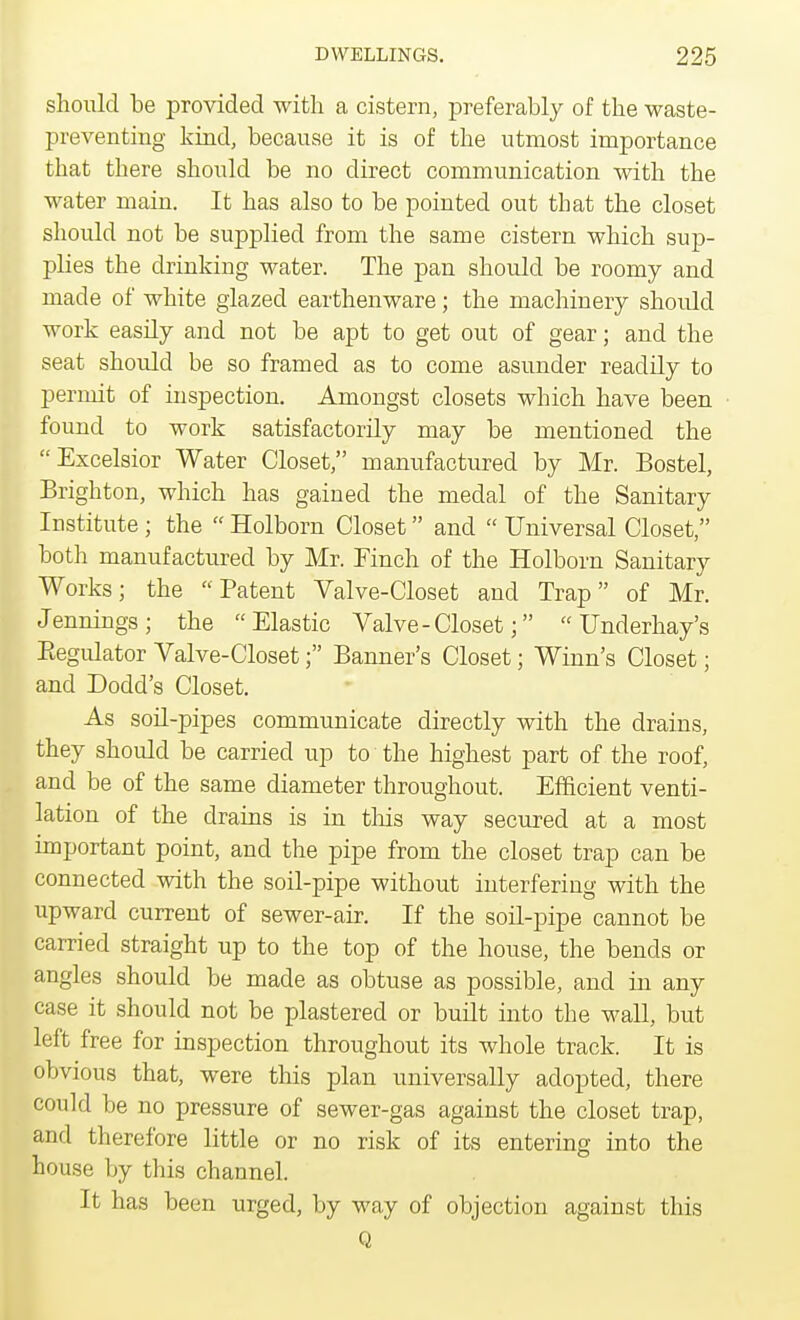 should be provided with a cistern, preferably of the waste- preventing kind, because it is of the utmost importance that there should be no direct communication with the water main. It has also to be pointed out that the closet should not be supplied from the same cistern which sup- plies the drinking water. The pan should be roomy and made of white glazed earthenware; the machinery should work easdy and not be apt to get out of gear; and the seat should be so framed as to come asunder readily to permit of inspection. Amongst closets which have been found to work satisfactorily may be mentioned the Excelsior Water Closet, manufactured by Mr. Bostel, Brighton, which has gained the medal of the Sanitary Institute ; the  Holborn Closet and  Universal Closet, both manufactured by Mr. Finch of the Holborn Sanitary Works; the Patent Valve-Closet and Trap of Mr. Jennings; the Elastic Valve - Closet;  Underhay's Regulator Valve-Closet; Banner's Closet; Winn's Closet; and Dodd's Closet. As soil-pipes communicate directly with the drains, they should be carried up to the highest part of the roof, and be of the same diameter throughout. Efficient venti- lation of the drains is in tins way secured at a most important point, and the pipe from the closet trap can be connected with the soil-pipe without interfering with the upward current of sewer-air. If the soil-pipe cannot be carried straight up to the top of the house, the bends or angles should be made as obtuse as possible, and in any case it should not be plastered or built into the wall, but left free for inspection throughout its whole track. It is obvious that, were this plan universally adopted, there could be no pressure of sewer-gas against the closet trap, and therefore little or no risk of its entering into the house by this channel. It has been urged, by way of objection against this Q