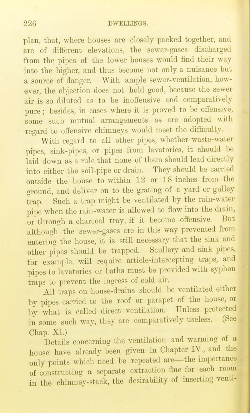 plan, that, where houses are closely packed together, and are of different elevations, the sewer-gases discharged from the pipes of the lower houses would find their way into the higher, and thus hecome not only a nuisance hut a source of danger. With ample sewer-ventilation, how- ever, the objection does not hold good, because the sewer air is so diluted as to be inoffensive and comparatively pure; besides, in cases where it is proved to be offensive, some such mutual arrangements as are adopted with regard to offensive chimneys would meet the difficulty. With regard to all other pipes, whether waste-water pipes, sink-pipes, or pipes from lavatories, it should be laid down as a rule that none of them should lead directly into either the soil-pipe or drain. They should be carried outside the house to within 12 or 18 inches from the ground, and deliver on to the grating of a yard or gulley trap. Such a trap might be ventilated by the rain-water pipe when the rain-water is allowed to flow into the drain, or through a charcoal tray, if it become offensive. But although the sewer-gases are in this way prevented from entering the house, it is still necessary that the sink and other pipes should be trapped. Scullery and sink pipes, for example, will require article-intercepting traps, and pipes to lavatories or baths must be provided with syphon traps to prevent the ingress of cold air. All traps on house-drains should be ventilated either by pipes carried to the roof or parapet of the house, or by what is called direct ventilation. Unless protected in some such way, they are comparatively useless. (See Chap. XI.) Details concerning the ventilation and warming of a house have already been given in Chapter IV., and the only points which need be repeated are—the importance of constructing a separate extraction flue for each room in the chimney-stack, the desirability of inserting venti-