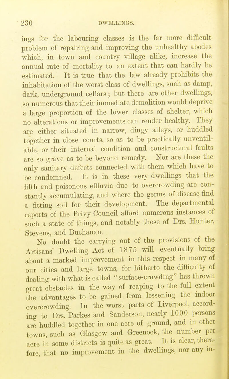 ings for the labouring classes is the far more difficult problem of repairing and improving the unhealthy abodes which, in town and country village alike, increase the annual rate of mortality to an extent that can hardly be estimated. It is true that the law already prohibits the inhabitation of the worst class of dwellings, such as damp, dark, underground cellars; but there are other dwellings, so numerous that then immediate demolition would deprive a large proportion of the lower classes of shelter, which no alterations or improvements can render healthy. They are either situated in narrow, dingy alleys, or huddled together in close courts, so as to be practically unventil- able, or their internal condition and constructural faults are so grave as to be beyond remedy. Nor are these the only sanitary defects connected with them which have to be condemned. It is in these very dwellings that the filth and poisonous effluvia due to overcrowding are con- stantly accumulating, and where the germs of disease find a fitting soil for their development. The departmental reports of the Privy Council afford numerous instances of such a state of things, and notably those of Drs. Hunter, Stevens, and Buchanan. No doubt the carrying out of the provisions of the Artisans' Dwelling Act of 1875 will eventually bring about a marked improvement in this respect in many of our cities and large towns, for hitherto the difficulty of dealing with what is called  surface-crowding has thrown great obstacles in the way of reaping to the full extent the advantages to be gained from lessening the indoor overcrowding. In the worst parts of Liverpool, accord- ing to Drs. Parkes and Sanderson, nearly 1000 persons are huddled together in one acre of ground, and in other towns, such as Glasgow and Greenock, the number per acre in some districts is quite as great. It is clear, there- fore, that no improvement in the dwellings, nor any in-