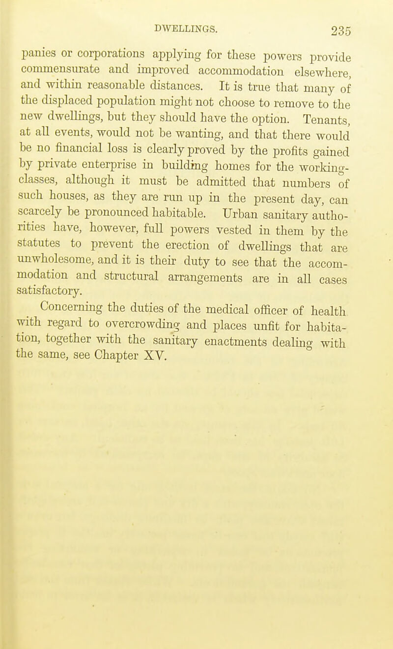 panies or corporations applying for these powers provide commensurate and improved accommodation elsewhere, and within reasonable distances. It is true that many of the displaced population might not choose to remove to the new dwellings, but they should have the option. Tenants, at all events, would not be wanting, and that there would be no financial loss is clearly proved by the profits gained by private enterprise in building homes for the working- classes, although it must be admitted that numbers of such houses, as they are run up in the present day, can scarcely be pronounced habitable. Urban sanitary autho- rities have, however, full powers vested in them by the statutes to prevent the erection of dwellings that are unwholesome, and it is their duty to see that the accom- modation and structural arrangements are in all cases satisfactory. Concerning the duties of the medical officer of health with regard to overcrowding and places unfit for habita- tion, together with the sanitary enactments dealing with the same, see Chapter XV.