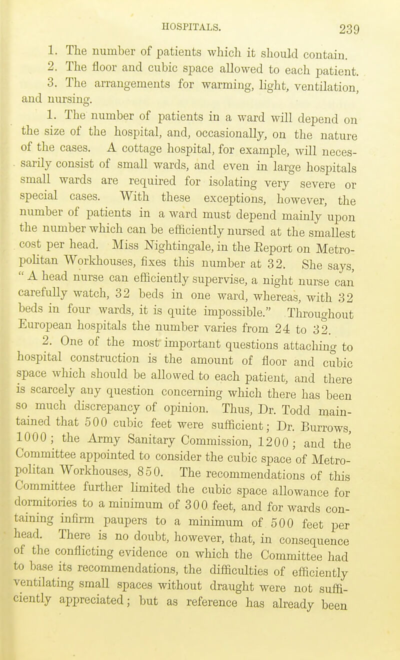 1. The number of patients which it should contain. 2. The floor and cubic space allowed to each patient. 3. The arrangements for warming, light, ventilation, and nursing. 1. The number of patients in a ward will depend on the size of the hospital, and, occasionally, on the nature of the cases. A cottage hospital, for example, will neces- . sarily consist of small wards, and even in large hospitals small wards are required for isolating very severe or special cases. With these exceptions, however, the number of patients in a ward must depend mainly upon the number which can be efficiently nursed at the smallest cost per head. Miss Nightingale, in the Eeport on Metro- politan Workhouses, fixes this number at 32. She says,  A head nurse can efficiently supervise, a night nurse can carefully watch, 32 beds in one ward, whereas, with 32 beds in four wards, it is quite impossible. Throughout European hospitals the number varies from 24 to 32. 2. One of the most important questions attaching to hospital construction is the amount of floor and cubic space which should be allowed to each patient, and there is scarcely any question concerning which there has been so much discrepancy of opinion. Thus, Dr. Todd main- tained that 500 cubic feet were sufficient; Dr. Burrows, 1000; the Army Sanitary Commission, 1200; and the Committee appointed to consider the cubic space of Metro- politan Workhouses, 850. The recommendations of this Committee further limited the cubic space allowance for dormitories to a minimum of 300 feet, and for wards con- taming infirm paupers to a minimum of 500 feet per head. There is no doubt, however, that, in consequence of the conflicting evidence on which the Committee had to base its recommendations, the difficulties of efficiently ventilating small spaces without draught were not suffi- ciently appreciated; but as reference has already been