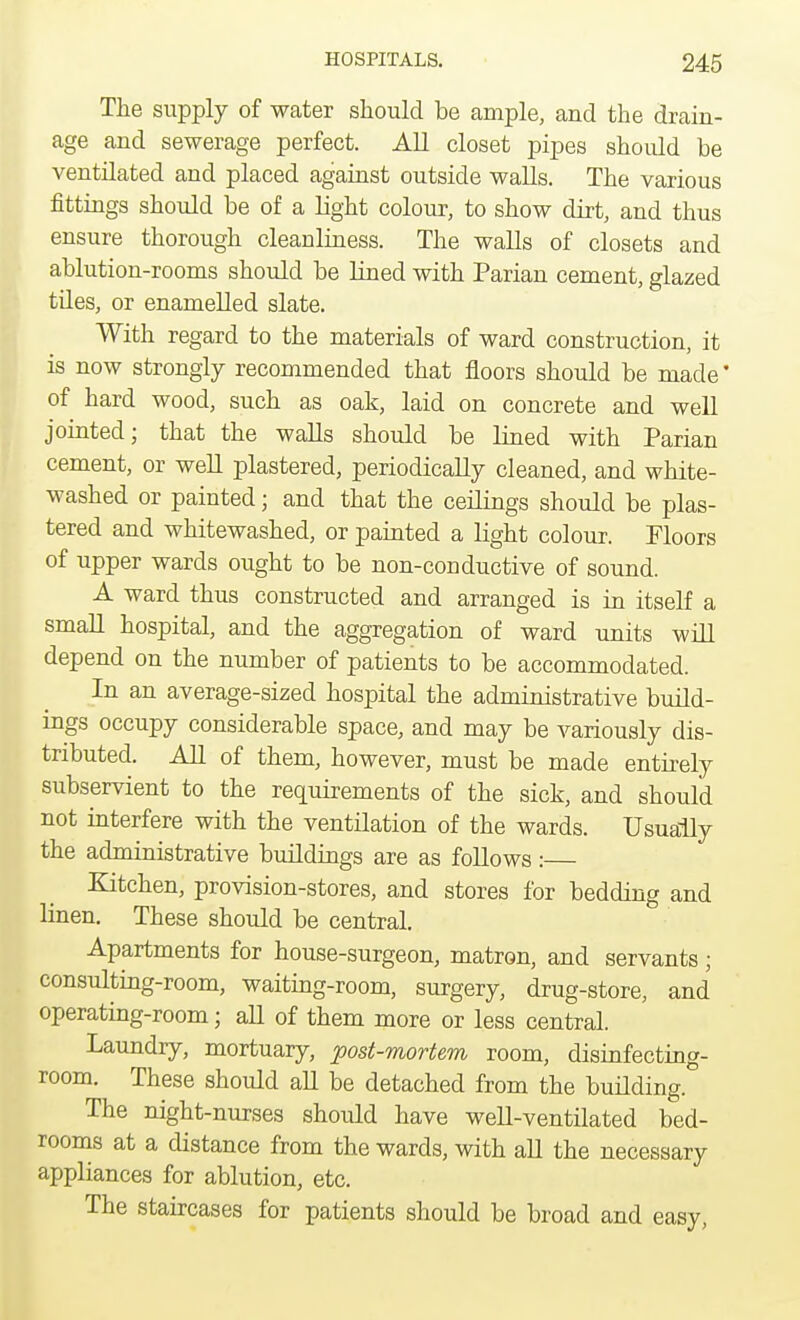 The supply of water should be ample, and the drain- age and sewerage perfect. All closet pipes should be ventilated and placed against outside walls. The various fittings should be of a light colour, to show dirt, and thus ensure thorough cleanliness. The walls of closets and ablution-rooms should be lined with Parian cement, glazed tiles, or enamelled slate. With regard to the materials of ward construction, it is now strongly recommended that floors should be made' of hard wood, such as oak, laid on concrete and well jointed; that the walls should be lined with Parian cement, or well plastered, periodically cleaned, and white- washed or painted; and that the ceilings should be plas- tered and whitewashed, or painted a light colour. Floors of upper wards ought to be non-conductive of sound. A ward thus constructed and arranged is in itself a small hospital, and the aggregation of ward units will depend on the number of patients to be accommodated. In an average-sized hospital the administrative build- ings occupy considerable space, and may be variously dis- tributed. All of them, however, must be made entirely subservient to the requirements of the sick, and should not interfere with the ventilation of the wards. Usually the administrative buildings are as follows: Kitchen, provision-stores, and stores for bedding and linen. These should be central. Apartments for house-surgeon, matron, and servants; consulting-room, waiting-room, surgery, drug-store, and operating-room; all of them more or less central. Laundry, mortuary, post-mortem room, disinfecting- room. These should all be detached from the building ° The night-nurses should have well-ventilated bed- rooms at a distance from the wards, with all the necessary appliances for ablution, etc. The staircases for patients should be broad and easy,