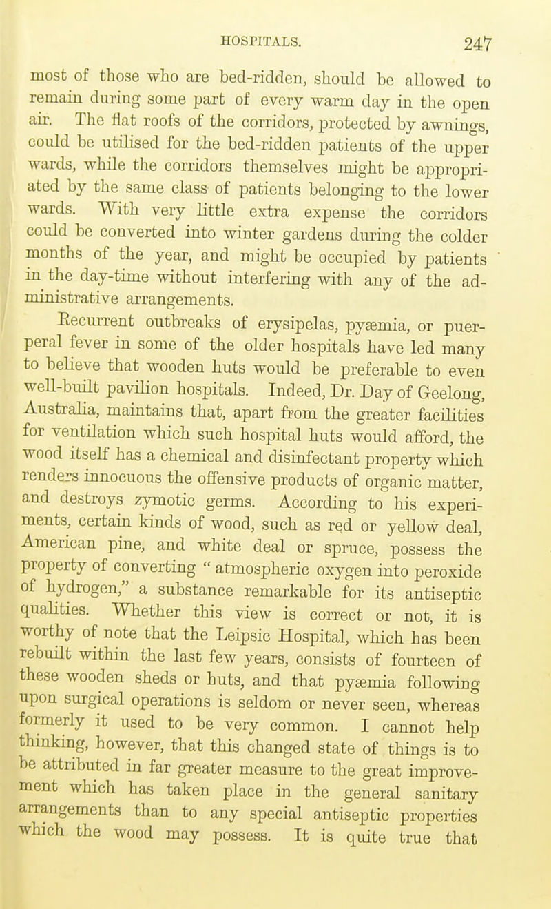 most of those who are bed-ridden, should be allowed to remain during some part of every warm clay in the open air. The flat roofs of the corridors, protected by awnings, could be utilised for the bed-ridden patients of the upper wards, while the corridors themselves might be appropri- ated by the same class of patients belonging to the lower wards. With very little extra expense the corridors could be converted into winter gardens during the colder months of the year, and might be occupied by patients in the day-time without interfering with any of the ad- ministrative arrangements. Eecurrent outbreaks of erysipelas, pyaemia, or puer- peral fever in some of the older hospitals have led many to believe that wooden huts would be preferable to even well-built pavilion hospitals. Indeed, Dr. Day of Geelong, Australia, maintains that, apart from the greater facilities for ventilation which such hospital huts would afford, the wood itself has a chemical and disinfectant property which renders innocuous the offensive products of organic matter, and destroys zymotic germs. According to his experi- ments, certain kinds of wood, such as red or yellow deal, American pine, and white deal or spruce, possess the property of converting  atmospheric oxygen into peroxide of hydrogen, a substance remarkable for its antiseptic qualities. Whether this view is correct or not, it is worthy of note that the Leipsic Hospital, which has been rebuilt within the last few years, consists of fourteen of these wooden sheds or huts, and that pyaemia following upon surgical operations is seldom or never seen, whereas formerly it used to be very common. I cannot help thinking, however, that this changed state of things is to be attributed in far greater measure to the great improve- ment which has taken place in the general sanitary arrangements than to any special antiseptic properties which the wood may possess. It is quite true that