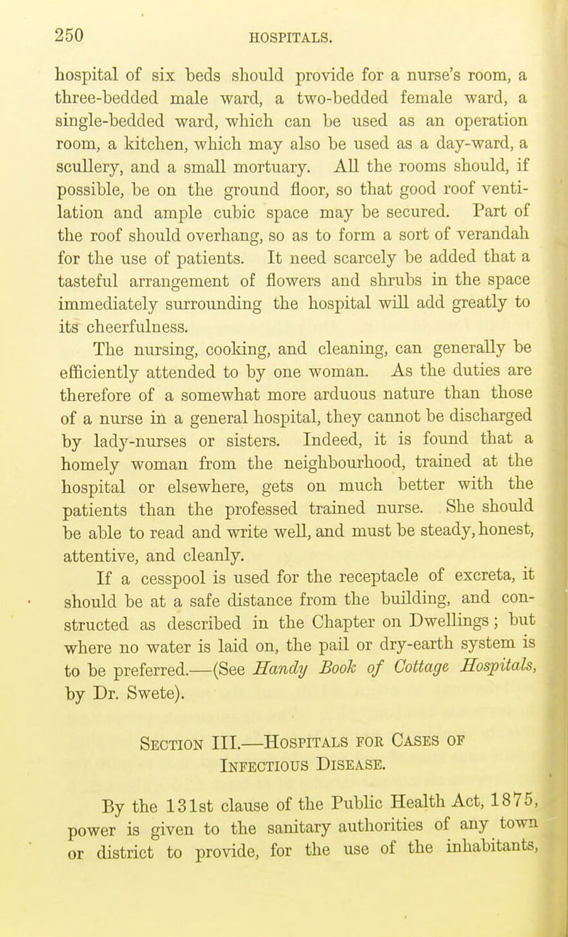 hospital of six beds should provide for a nurse's room, a three-bedded male ward, a two-bedded female ward, a single-bedded ward, which can be used as an operation room, a kitchen, which may also be used as a day-ward, a scullery, and a small mortuary. All the rooms should, if possible, be on the ground floor, so that good roof venti- lation and ample cubic space may be secured. Part of the roof should overhang, so as to form a sort of verandah for the use of patients. It need scarcely be added that a tasteful arrangement of flowers and shrubs in the space immediately surrounding the hospital will add greatly to its cheerfulness. The nursing, cooking, and cleaning, can generally be efficiently attended to by one woman. As the duties are therefore of a somewhat more arduous nature than those of a nurse in a general hospital, they cannot be discharged by lady-nurses or sisters. Indeed, it is found that a homely woman from the neighbourhood, trained at the hospital or elsewhere, gets on much better with the patients than the professed trained nurse. She should be able to read and write well, and must be steady, honest, attentive, and cleanly. If a cesspool is used for the receptacle of excreta, it should be at a safe distance from the building, and con- structed as described in the Chapter on Dwellings; but where no water is laid on, the pail or dry-earth system is to be preferred.—(See Handy Book of Cottage Hospitals, by Dr. Swete). Section III.—Hospitals for Cases oe Infectious Disease. By the 131st clause of the Public Health Act, 1875, power is given to the sanitary authorities of any town or district to provide, for the use of the inhabitants,