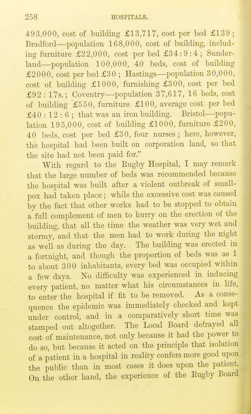 493,000, cost of building £13,717, cost per bed £139 ; Bradford—population 168,000, cost of building, includ- ing furniture £22,000, cost per bed £34:9 :4 ; Sunder- land—population 100,000, 40 beds, cost of building £2000, cost per bed £30 ; Hastings—population 30,000, cost of building £1000, furnishing £300, cost per bed £92 : 17s.; Coventry—population 37,617, 16 beds, cost of building £550, furniture £100, average cost per bed £40 : 12 : 6 ; that was an iron building. Bristol—popu- lation 195,000, cost of building £1000, furniture £200, 40 beds, cost per bed £30, four nurses ; here, however, the hospital had been built on corporation land, so that the site had not been paid for. With regard to the Rugby Hospital, I may remark that the large number of beds was recommended because the hospital was built after a violent outbreak of small- pox had taken place; while the excessive cost was caused by the fact that other works had to be stopped to obtain a full complement of men to hurry on the erection of the building, that all the time the weather was very wet and stormy, and that the men had to work dining the night as well as during the day. The building was erected in a fortnight, and though the proportion of beds was as 1 to about 300 inhabitants, every bed was occupied within a few days. No difficulty was experienced in inducing every patient, no matter what his circumstances in life, to enter the hospital if fit to be removed. As a conse- quence the epidemic was immediately checked and kept under control, and in a comparatively short time was stamped out altogether. The Local Board defrayed all cost of maintenance, not only because it had the power to do so, but because it acted on the principle that isolation of a patient in a hospital in reality confers more good upon the public than in most cases it does upon the patient. On the other hand, the experience of the Rugby Board