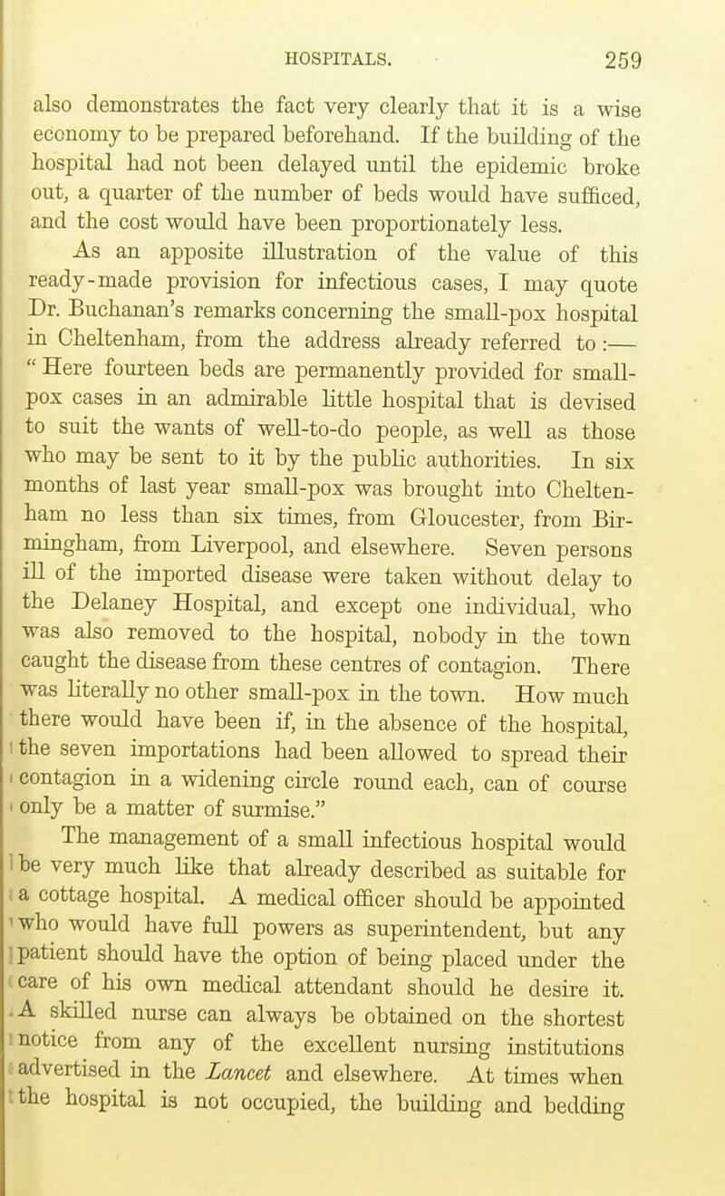 also demonstrates the fact very clearly that it is a wise economy to be prepared beforehand. If the building of the hospital had not been delayed until the epidemic broke out, a quarter of the number of beds would have sufficed, and the cost would have been proportionately less. As an apposite illustration of the value of this ready-made provision for infectious cases, I may quote Dr. Buchanan's remarks concerning the small-pox hospital in Cheltenham, from the address already referred to :—  Here fourteen beds are permanently provided for small- pox cases in an admirable little hospital that is devised to suit the wants of well-to-do people, as well as those who may be sent to it by the public authorities. In six months of last year small-pox was brought into Chelten- ham no less than six times, from Gloucester, from Bir- mingham, from Liverpool, and elsewhere. Seven persons ill of the imported disease were taken without delay to the Delaney Hospital, and except one individual, who was also removed to the hospital, nobody in the town caught the disease from these centres of contagion. There was literally no other small-pox in the town. How much there would have been if, in the absence of the hospital, i the seven importations had been allowed to spread their i contagion in a widening circle round each, can of course i only be a matter of surmise. The management of a small infectious hospital would 1 be very much like that already described as suitable for a cottage hospital. A medical officer should be appointed i who would have full powers as superintendent, but any | patient should have the option of being placed under the i care of his own medical attendant should he desire it. -A skilled nurse can always be obtained on the shortest : notice from any of the excellent nursing institutions advertised in the Lancet and elsewhere. At times when tthe hospital is not occupied, the building and bedding