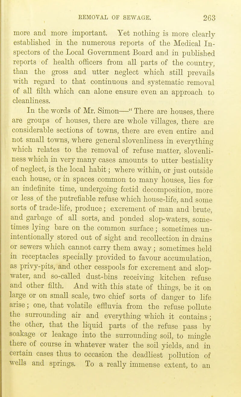 more and more important. Yet nothing is more clearly established in the numerous reports of the Medical In- spectors of the Local Government Board and in published reports of health officers from all parts of the country, than the gross and utter neglect which still prevails with regard to that continuous and systematic removal of all filth which can alone ensure even an approach to cleanliness. In the words of Mr. Simon— There are houses, there are groups of houses, there are whole villages, there are considerable sections of towns, there are even entire and not small towns, where general slovenliness in everything which relates to the removal of refuse matter, slovenli- ness which in very many cases amounts to utter bestiality of neglect, is the local habit; where within, or just outside each house, or in spaces common to many houses, lies for an indefinite time, undergoing foetid decomposition, more or less of the putrefiable refuse which house-life, and some sorts of trade-life, produce; excrement of man and brute, and garbage of all sorts, and ponded slop-waters, some- times lying bare on the common surface; sometimes un- intentionally stored out of sight and recollection in drains or sewers which cannot carry them away; sometimes held in receptacles specially provided to favour accumulation, as privy-pits, and other cesspools for excrement and slop- water, and so-called dust-bins receiving kitchen refuse and other filth. And with this state of things, be it on large or on small scale, two chief sorts of danger to life arise; one, that volatile effluvia from the refuse pollute the surrounding air and everything which it contains; the other, that the liquid parts of the refuse pass by soakage or leakage into the surrounding soil, to mingle there of course in whatever water the soil yields, and in certain cases thus to occasion the deadliest pollution of wells and springs. To a really immense extent, to an