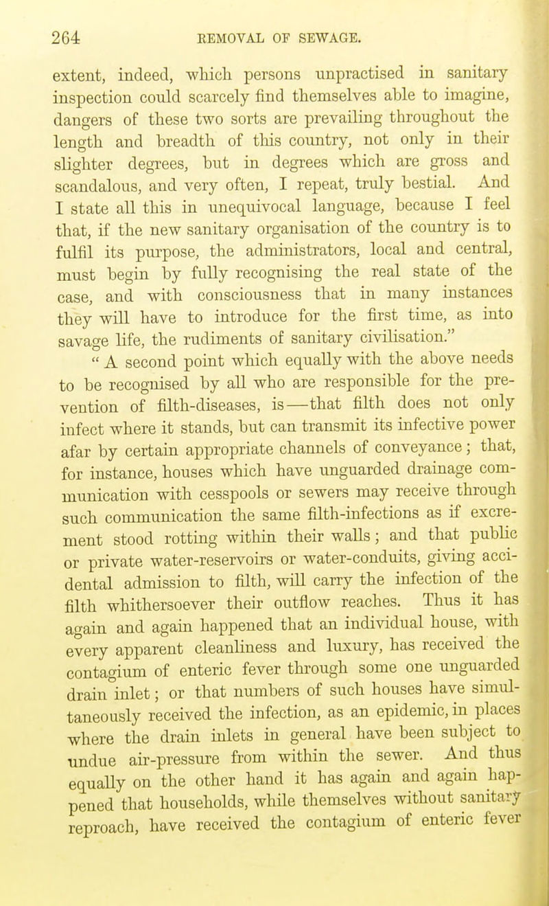 extent, indeed, which persons unpractised in sanitary- inspection could scarcely find themselves able to imagine, dangers of these two sorts are prevailing throughout the length and breadth of this country, not only in their slighter degrees, but in degrees which are gross and scandalous, and very often, I repeat, truly bestial. And I state all this in unequivocal language, because I feel that, if the new sanitary organisation of the country is to fulfil its purpose, the administrators, local and central, must begin by fully recognising the real state of the case, and with consciousness that in many instances they will have to introduce for the first time, as into savage life, the rudiments of sanitary civibsation.  A second point which equally with the above needs to be recognised by all who are responsible for the pre- vention of filth-diseases, is—that filth does not only infect where it stands, but can transmit its infective power afar by certain appropriate channels of conveyance; that, for instance, houses which have unguarded drainage com- munication with cesspools or sewers may receive through such communication the same filth-infections as if excre- ment stood rotting within their walls; and that public or private water-reservoirs or water-conduits, giving acci- dental admission to filth, will carry the infection of the filth whithersoever their outflow reaches. Thus it has again and again happened that an individual house, with every apparent cleanliness and luxury, has received the contagium of enteric fever through some one unguarded drain inlet; or that numbers of such houses have simul- taneously received the infection, as an epidemic, in places where the drain inlets in general have been subject to undue air-pressure from within the sewer. And thus equally on the other hand it has again and again hap- pened that households, while themselves without sanitary reproach, have received the contagium of enteric fever