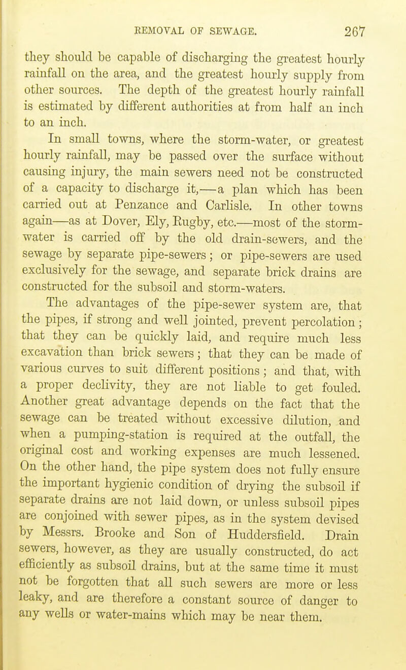 they should be capable of discharging the greatest hourly rainfall on the area, and the greatest hourly supply from other sources. The depth of the greatest hourly rainfall is estimated by different authorities at from half an inch to an inch. In small towns, where the storm-water, or greatest hourly rainfall, may be passed over the surface without causing injury, the main sewers need not be constructed of a capacity to discharge it,—a plan which has been carried out at Penzance and Carlisle. In other towns again—as at Dover, Ely, Eugby, etc.—most of the storm- water is carried off by the old drain-sewers, and the sewage by separate pipe-sewers; or pipe-sewers are used exclusively for the sewage, and separate brick drains are constructed for the subsoil and storm-waters. The advantages of the pipe-sewer system are, that the pipes, if strong and well jointed, prevent percolation; that they can be quickly laid, and require much less excavation than brick sewers j that they can be made of various curves to suit different positions; and that, with a proper declivity, they are not liable to get fouled. Another great advantage depends on the fact that the sewage can be treated without excessive dilution, and when a pumping-station is required at the outfall, the original cost and working expenses are much lessened. On the other hand, the pipe system does not fully ensure the important hygienic condition of drying the subsoil if separate drains are not laid down, or unless subsoil pipes are conjoined with sewer pipes, as in the system devised by Messrs. Brooke and Son of Huddersfield. Drain sewers, however, as they are usually constructed, do act efficiently as subsoil drains, but at the same time it must not be forgotten that all such sewers are more or less leaky, and are therefore a constant source of danger to any wells or water-mains which may be near them.