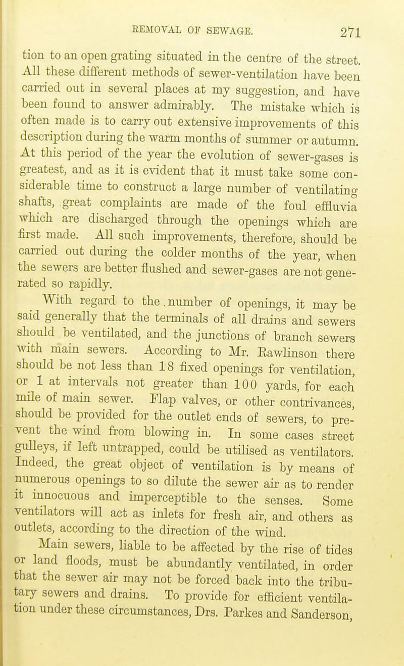 tion to an open grating situated in the centre of the street. All these different methods of sewer-ventilation have been earned out in several places at my suggestion, and have been found to answer admirably. The mistake which is often made is to carry out extensive improvements of this description during the warm months of summer or autumn. At this period of the year the evolution of sewer-gases is greatest, and as it is evident that it must take some con- siderable time to construct a large number of ventilating shafts, great complaints are made of the foul effluvia which are discharged through the openings which are first made. All such improvements, therefore, should be carried out during the colder months of the year, when the sewers are better flushed and sewer-gases are not gene- rated so rapidly. With regard to the.number of openings, it may be said generally that the terminals of all drains and sewers should be ventilated, and the junctions of branch sewers with main sewers. According to Mr. Eawlinson there should be not less than 18 fixed openings for ventilation, or 1 at intervals not greater than 100 yards, for each mile of main sewer. Map valves, or other contrivances, should be provided for the outlet ends of sewers, to pre- vent the wind from blowing in. In some cases street gulleys, if left untrapped, could be utilised as ventilators. Indeed, the great object of ventilation is by means of numerous openings to so dilute the sewer air as to render it innocuous and imperceptible to the senses. Some ventilators will act as inlets for fresh air, and others as outlets, according to the direction of the wind. Main sewers, liable to be affected by the rise of tides or land floods, must be abundantly ventilated, in order that the sewer air may not be forced back into the tribu- tary sewers and drains. To provide for efficient ventila- tion under these circumstances, Drs. Parkes and Sanderson,