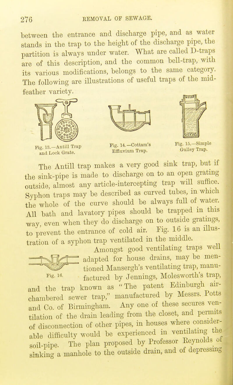 between the entrance and discharge pipe, and as water stands in the trap to the height of the discharge pipe, the partition is always nnder water. What are called D-traps are of this description, and the common bell-trap, with its various modifications, belongs to the same category. The following are illustrations of useful traps of the mid- feather variety. Fig. IS.—An till Trap and Lock Grate. Fig. 14.—Cottam's Effluvium Trap. Fig. 15.—Simple Gulley Trap. The Antill trap makes a very good sink trap, but if the sink-pipe is made to discharge on to an open grating outside, almost any article-intercepting trap will suffice. Syphon traps may be described as curved tubes, m which the whole of the curve should be always full of water. All bath and lavatory pipes should be trapped in this way even when they do discharge on to outside gratings, to prevent the entrance of cold air. Fig. 16 is an illus- tration of a syphon trap ventilated in the middle. Amongst good ventilating traps well adapted for house drains, may be men- tioned Mansergh's ventilating trap, manu- Fig-16- factured by Jennings, Molesworth's trap, and the trap known as The patent Edinburgh air- chambered sewer trap, manufactured by Messrs. Potts and Co. of Birmingham. Any one of these secures ven- tilation of the drain leading from the closet, and permits of disconnection of other pipes, in houses where consider- able difficulty would be experienced in ventilating the soil-pipe. The plan proposed by Professor Keynolds oi sinking a manhole to the outside drain, and of depressing